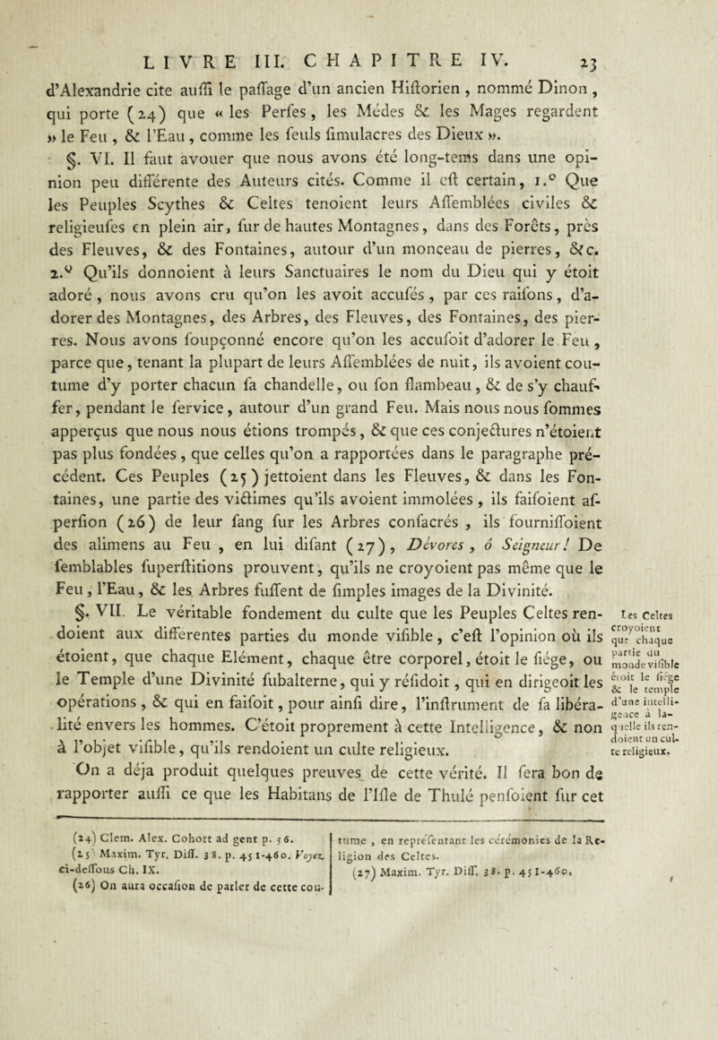 d’Alexandrie cite aulïï le paffage d’un ancien Hiftorien , nommé Dinon , qui porte (2.4) que «les Perles, les Médes & les Mages regardent » le Feu , & l’Eau , comme les feuls limulacres des Dieux ». §. VI. Il faut avouer que nous avons été long-tems dans une opi¬ nion peu différente des Auteurs cités. Comme il eff certain, i.° Que les Peuples Scythes & Celtes tenoient leurs Affemblées civiles 6c religieufes en plein air, fur de hautes Montagnes, dans des Forêts, près des Fleuves, 6c des Fontaines, autour d’un monceau de pierres, &c. 2.g Qu’ils donnoient à leurs Sanctuaires le nom du Dieu qui y étoit adoré , nous avons cru qu’on les avoit accufés , par ces raifons, d’a¬ dorer des Montagnes, des Arbres, des Fleuves, des Fontaines, des pier¬ res. Nous avons foupçonné encore qu’on les accufoit d’adorer le Feu , parce que, tenant la plupart de leurs Affemblées de nuit, ils avoient cou¬ tume d’y porter chacun fa chandelle, ou fon flambeau, 6c de s’y chauf¬ fer, pendant le fervice, autour d’un grand Feu. Mais nous nous fommes apperçus que nous nous étions trompés, 6c que ces conjeêhires n’étoient pas plus fondées , que celles qu’on a rapportées dans le paragraphe pré¬ cédent. Ces Peuples (25 ) jettoient dans les Fleuves, & dans les Fon¬ taines, une partie des vi&imes qu’ils avoient immolées , ils faifoient af- perfion (2.6) de leur fang fur les Arbres confacrés , ils fourniffoient des alimens au Feu , en lui difant (2.7)) Dévores , ô Seigneur! De femblables fuperffitions prouvent, qu’ils ne croyoient pas même que le Feu, l’Eau, 6c les Arbres fuffent de fimples images de la Divinité. §, VII. Le véritable fondement du culte que les Peuples Celtes ren- doient aux differentes parties du monde vifible, c’eft l’opinion où ils étoient, que chaque Elément, chaque être corporel, étoit le fiége, ou le Temple d’une Divinité fubalterne, qui y réfidoit, qui en dirigeoit les opérations , 6c qui en faifoit, pour ainfi dire, l’inffrument de fa libéra¬ lité envers les hommes. C’étoit proprement à cette Intelligence, 6c non à l’objet vifible, qu’ils rendoient un culte religieux. On a déjà produit quelques preuves de cette vérité. Il fera bon de rapporter auffi ce que les Habitans de Pille de Thulé penfoient fur cet (24) Clcm. Alex. Cohort ad gent p. 56. (2.S' Maxim. Tyr. Diff. 38. p. 451-460. Voytz. ci-deflbus Ch. IX. (26) On aura occafion de parler de cette cou¬ tume , en représentant les ceremonies de la Re¬ ligion des Celtes. (27) Maxim. Tyr. DilF. 3 s. p. 451-4S0, tes Celtes croyoient qut chaque partie du monde vifible étoit le fiége Se le temple d’une intelli¬ gence à la¬ quelle ils ren¬ doient un cul¬ te religieux.