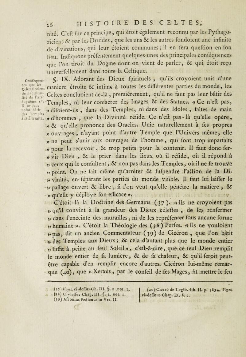 Conféquen- ccs que les Celtes tiroient de lal'pifitua- lité de l’£tre Suprême, i °. Il ne faut point bâtir des Temples à la Divinité. \6 HISTOIRE des celtes, nité. C’eft fur ce principe, qui étoit également reconnu par les Pythago¬ riciens &: par les Druides, que les uns & les autres fondoient une infinité de divinations, qui leur étoient communes; il en fera queffion en fon lieu. Indiquons prélèvement quelques-unes des principales conféquences que l’on tiroit du Dogme dont on vient de parler, 6c qui étoit reçu univerfellement dans toute la Celtique. §. IX. Adorant des Dieux fpirituels , qu’ils croyoient unis d’une maniéré étroite & intime à toutes les différentes parties du monde, les Celtes conduoient de-là , premièrement, qu’il ne faut pas leur bâtir des Temples, ni leur confacrer des Images & des Statues. «Ce n’eft pas, » difoient-ils , dans des Temples, ni dans des Idoles, faites de main » d’hommes , que la Divinité réfide. Ce n’eff pas - là qu’elle opère, » & qu’elle prononce des Oracles. Unie naturellement à fes propres » ouvrages , n’ayant point d’autre Temple que l’Univers même, elle » ne peut s’unir aux ouvrages de l’homme , qui font trop imparfaits » pour la recevoir, & trop petits pour la contenir. Il faut donc fer- » vir Dieu , £z le prier dans les lieux ou il réfide, où il répond à » ceux qui le confultent, & non pas dans les Temples, où il ne fe trouve » point. On ne fait même qu’arrêter & fufpendre l’a&ion de la Di- » vinité, en- féparant les parties du monde vifible. Il faut lui laiffer le » paffage ouvert & libre , fi l’on veut qu’elle pénétre la matière , & » qu’elle y déployé fon efficace ». C’étoit-là la Doiirine des Germains (37). «Ils ne croyoient pas » qu’il convînt à la grandeur des Dieux céleffes , de les renfermer » dans l’enceinte des. murailles, ni de les repréfenter fous aucune forme «humaine ». C’étoit la Théologie des (36’) Perfes. «Ils ne vouloient »pas, dit un ancien Commentateur (39) de Cicéron , que l’on bâtit » des Temples aux Dieux; & cela d’autant plus que le monde entier » fuffit à peine au feul Soleil», c’eff-à-dire, que ce feul Dieu remplit le monde entier de fa lumière, & de fa chaleur, & qu’il feroit peut- être capable d’en remplir encore d’autres. Cicéron lui-même remar¬ que (40), que « Xerxès, par le confeil de fes Mages, fit mettre le feu (37 ) Vojez. ci-deftus Ch. IIL §. a. not. i, I (4o) Cicero de Legib. lib. il. p. 3**4. VoyX. (3*) Cî-deflus Chap. III. §. 1. not. 1. I ci*deflouS'Chap. IX. §. j.