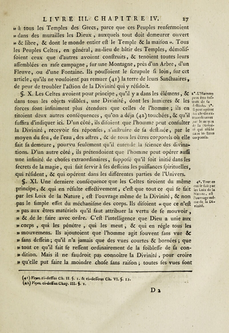 w à tous les Temples des Grecs, parce que ces Peuples renfermoient » dans des murailles les Dieux , auxquels tout doit demeurer ouvert » 6c libre, & dont le monde entier efl le Temple 6c la maifon ». Tous les Peuples Celtes, en général, au-lieu de bâtir des Temples, démolif- jfoient ceux que d’autres avoient conflruits, 6c tenoient toutes leurs affemblées en rafe campagne , fur une Montagne, près d’un Arbre, d’un Fleuve, ou d’une Fontaine. Ils pouffoient le fcrupule fi loin, fur cet article, qu’ils ne vouloient pas remuer (41) la terre de leurs San&uaires, de peur de troubler l’adion de la Divinité qui y réfidoit. §. X. Les Celtes avoient pour principe , qu’il y a dans les élémens, & i*.L’Homme dans tous les objets vifibles, une Divinité, dont les lumières 6c les fruit deV forces font infiniment plus étendues que celles de l’homme ; ils en Upeu'opérec titoient deux autres conlequences , qu’on a déjà (42) touchées, 6c qu’il fufîira d’indiquer ici. D’un côté, ils dil'oient que l’homme peut consulter la Divinité , recevoir fes réponfes, s’inffruire de fa deffrnée, par le cé 4ui rélîHc ua is les Etres moyen du feu , de l’eau , des affres , 6c de tous les êtres corporels ou elle corporels, fait fa demeure , pourvu feulement qu’il entende la fcience des divina¬ tions. D’un autre côté , ils prétendoient que l’homme peut opérer aufîi une infinité de chofes extraordinaires, fuppofé qu’il foit initié dans les fecrets de la magie, qui fait fervir à fes defleins les puiffances fpirituelles, qui réfident, 6c qui opèrent dans les différentes parties de l’Univers. §. XI. Une derniere conféquence que les Celtes tiroient du même 4c.Toutce principe, 6c qui en réfulte effe&ivement, c’efl que tout ce qui fe fait ÎcTloIxdèu par les Loix de la Nature , efl l’ouvrage même de la Divinité, 6c non Nai u’ efl pas le fimple effet du méchanifme des corps. Ils difoient « que ce n’eft » pas aux êtres matériels qu’il faut attribuer la vertu de fe mouvoir, » & de le faire avec ordre. C’efl l’intelligence que Dieu a unie aux » corps , qui les pénétre , qui les meut, & qui en régie tous les » mouvemens. Ils ajoutoient que l’homme agit fouvent fans vue & » fans deffein ; qu’il n’a jamais que des vues courtes & bornées ; que » tout ce qu’il fait fe reffent ordinairement de la foibleffe de fa con- » dition. Mais il ne faudroit pas connoître la Divinité, pour croire » qu’elle put faire la moindre chofe fans raifon ; toutes fes vues font l’ouvrage me¬ me de la Di« rinité. (41) Voyt. ci-deflus Ch. II. §. 2. & ci-defloijs Ch. VI. §. 13. (42) Vejtj, ci-deffus Chap. III. $. 1. Dj