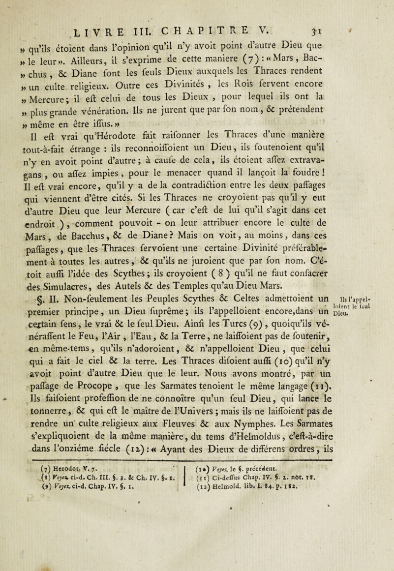 » qu’ils étoient dans l’opinion qu il ny av°it point dautie Dieu que » le leur». Ailleurs, il s’exprime de cette maniéré (7): «Mars, Bac- » chus , & Diane font les feuls Dieux auxquels les Thraces rendent » un culte religieux. Outre ces Divinités , les Rois fervent encore » Mercure ; il eft celui de tous les Dieux , pour lequel ils ont la » plus grande vénération. Ils ne jurent que par fon nom, & prétendent » même en être iffus. » Il eft vrai qu’Hérodote fait raifonner les Thraces d’une manière tout-à-fait étrange : ils reconnoiffoient un Dieu, ils foutenoient qu’il n’y en avoit point d’autre ; à caufe de cela, ils étoient allez extrava- gans , ou allez impies , pour le menacer quand il lançoit la foudre ! Il eft vrai encore, qu’il y a de la contradi&ion entre les deux palfages qui viennent d’être cités. Si les Thraces ne croyoient pas qu’il y eut d’autre Dieu que leur Mercure ( car c’eft de lui qu’il s’agit dans cet endroit ), -comment pouvoit - on leur attribuer encore le culte de Mars, de Bacchus, & de Diane ? Mais on voit, au moins, dans ces palfages, que les Thraces fervoient une certaine Divinité préférable¬ ment à toutes les autres, &C qu’ils ne juroient que par fon nom. C’é- toit aulîi l’idée des Scythes ; ils croyoient ( 8 ) qu’il ne faut confacrer des Simulacres, des Autels & des Temples qu’au Dieu Mars. §. II. Non-feulement les Peuples Scythes & Celtes admettoient un Ils l’appel- premier principe, un Dieu fuprême ; ils l’appelloient encore,dans un cextain fens, le vrai & le feulDieu. Ainft les Turcs (9) , quoiqu’ils vé- néralfent le Feu, l’Air , l’Eau, & la Terre, ne laiffoient pas de foutenir, en même-tems, qu’ils n’adoroient, & n’appelloient Dieu , que celui qui a fait le ciel & la terre. Les Thraces difoient aufli (10) qu’il n’y avoit point d’autre Dieu que le leur. Nous avons montré, par un palfage de Procope , que les Sarmates tenoient le même langage (11). Ils faifoient profeflion de ne connoître qu’un feul Dieu, qui lance le tonnerre, & qui eft le maître de l’Univers ; mais ils ne laiffoient pas de rendre un culte religieux aux Fleuves &: aux Nymphes. Les Sarmates s’expliquoient de la même manière, du tems d’Helmoldus, c’eft-à-dire dans l’onzième fiécle (n):« Ayant des Dieux de différens ordres, ils (7) Herodot. V. 7. -(7 8 9) Voyea. ci-d. Ch. III. §. 3. 8c Ch. IV. §• I. (9) Vojez. ci-d. Chap. IV. §, 1. (i») Vojez. le §. precedent. (xi) Ci-defTus Chap. IV. §. Z. nOt. I*. (12) Helmold. lib. I. 84. p. 182.