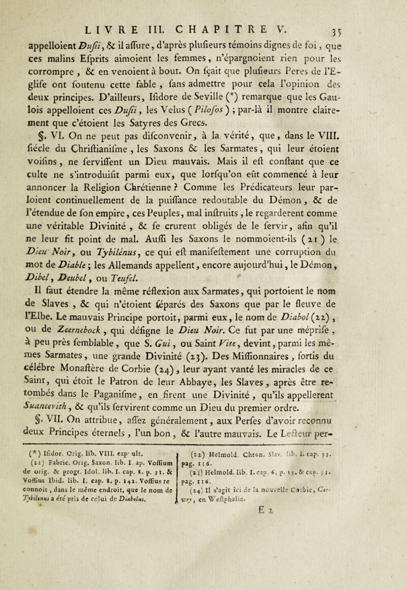 appelaient Dufii^fU. il allure, d’après plufieurs témoins dignes de foi, que ces malins Efprits aimoient les femmes, n’épargnoient rien pour les corrompre , & en venoient à bout. On fçait que plufieurs Peres de l’E- glife ont foutenu cette fable , fans admettre pour cela l’opinion des deux principes. D’ailleurs, Ifidore de Seville (*) remarque que les Gau¬ lois appelaient ces Dujîi, les Velus ( Pilofos ); par-là il montre claire¬ ment que c’étoient les Satyres des Grecs. §. VI. On ne peut pas difconyenir, à la vérité, que, dans le VIII. fiécle du Cbriflianifme , les Saxons & les Sarmates, qui leur étoient voifins , ne ferviffent un Dieu mauvais. Mais il efl confiant que ce culte ne s'introduit parmi eux, que lorfqu’on eût commencé à leur annoncer la Religion Chrétienne ? Comme les Prédicateurs leur par- loient continuellement de la puiflance redoutable du Démon, & de l’étendue de fon empire, ces Peuples, mal inflruits , le regardèrent comme une véritable Divinité , & fe crurent obligés de le fervir, afin qu’il ne leur fit point de mal. Aufïi les Saxons le nommoient-ils (21) le Dieu Noir, ou Tybilénus, ce qui efl manuellement une corruption du mot de Diable ; les Allemands appellent, encore aujourd’hui, le Démon, Dibel, Deubel, ou Ttufel. Il faut étendre la même réflexion aux Sarmates, qui portoient le nom de Slaves , & qui n’étoient féparés des Saxons que par le fleuve de l’Elbe. Le mauvais Principe portoit, parmi eux, le nom de DiabolÇn) , ou de Zeernebock , qui défigne le Dieu Noir. Ce fut par une méprife , à peu près femblable , que S. Gui, ou Saint Vite, devint, parmi les mê¬ mes Sarmates , une grande Divinité (23). Des Millionnaires , fortis du célébré Monaflère de Corbie (24), leur ayant vanté les miracles de ce Sainr, qui étoit le Patron de leur Abbaye, les Slaves , après être re¬ tombés dans le Paganifme, en firent une Divinité , qu’ils appelèrent Suantevith, & qu’ils fervirent comme un Dieu du premier ordre. §» VII. On attribue, allez généralement, aux Perfes d’avoir reconnu deux Principes éternels , l’un bon , & l’autre mauvais. Le Lecleur per- (*) Ifidor. Orig. lib. VIII. cap- ult. (zij Fabric. Orig. Saxon, lib. I ap. Voflium de orig. & progr. Idol. lib. I, cap. S. p. 31. & Yoflius Ibid. lib. I. cap. 8. p. 141. Voffius re connoit, dans le même endroit, que le nom de Tybiltnm a été pris de celui de Diabolus. (u) Helmold. Chron. Slav. lib. I. cap. 53. pag. 11 6. (s 3 ) Helmold. lib. I. cap. 6, p. v 5. & cap. s 3 • pag. 116. (24) Il s'agit ici de là nouvelle Cacbie, C«r- «-<7, en Weftphaiie. E 2