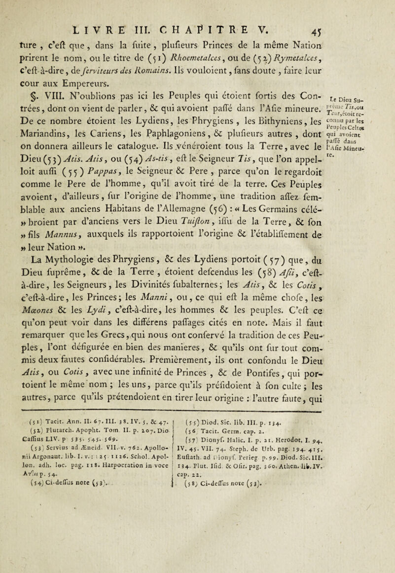 ture , c’eft que , dans la fuite , plufieurs Princes de la même Nation prirent le nom, ouïe titre de (^i) R/ioemetalces, ou de (52 ) Rymetalces, c’eft- à-dire, de fcrviuurs des Romains. Ils vouloient, fans doute , faire leur cour aux Empereurs. §. VIII. N’oublions pas ici les Peuples qui étoient fortis des Con¬ trées , dont on vient de parler, & qui avoient pâlie dans l’Afie mineure. De ce nombre étoient les Lydiens, les Phrygiens , les Bithyniens, les Mariandins, les Cariens, les Paphlagoniens, & plufieurs autres, dont on donnera ailleurs le catalogue. Ils .vénéroient tous la Terre, avec le Dieu (5 3) Atis. Atis, ou (54} As-tis, efl le Seigneur lis, que l’on appel¬ ait aufïi (55) P appas, le Seigneur & Pere , parce qu’on le regardoit comme le Pere de l’homme, qu’il avoit tiré de la terre. Ces Peuples avoient, d’ailleurs, fur l’origine de l’homme, une tradition allez fem- blable aux anciens Hàbitans de l’Allemagne (56) :« Les Germains célé- » broient par d’anciens vers le Dieu Tuijlon, ilfu de la Terre, & fon » fils Mannus, auxquels ils rapportoient l’origine & l’établiffement de » leur Nation ». La Mythologie des Phrygiens , & des Lydiens portoit (57) que, du Dieu fuprême, & de la Terre , étoient defcendus les (58) Afii, c’eft- à-dire, les Seigneurs , les Divinités fubalternes ; les Atis, & les Cotis , c’eft-à-dire, les Princes; les Manni, ou, ce qui efl la même chofe, les Mœones & les Lydi, c’ell-à-dire, les hommes & les peuples. C’elf ce qu’on peut voir dans les différens palfages cités en note. Mais il faut remarquer que les Grecs, qui nous ont confervé la tradition de ces Peu¬ ples , l’ont défigurée en bien des maniérés, & qu’ils ont fur tout com¬ mis deux fautes confidérables. Premièrement, ils ont confondu le Dieu Atis, ou Cotis , avec une infinité de Princes , & de Pontifes, qui por- toient le même nom ; les uns, parce qu’ils préfidoient à fon culte ; les autres, parce qu’ils prétendoient en tirer leur origine : l’autre faute, qui (51) Tacit. Ann. II. 67. III. 3 8. IV. $. & 47. J (55) Diod. Sic. lib. III. p. 134. (51) Plutarch. Apopht. Tom. II. p. 207. D10 i (56 Tacit. Germ. cap. 2. Caflius LIV. p 53S.545. 5 69. | (57) Dionyf. Halic. I. p. ai. Herodot. I. 94, (5 3) Servi us ad Æneid. VII.-v. 762. Apollo- j IV. 45. VII. 74. Steph. de Urb. pag. 194. 4ij. nii Argonaut. lib-I. v. 1 i 25 11 26. Schol. Apol- ! Euftath. ad i.ionyf. l’erieg p.99. Diod. Sic.III. Ion. adh. lec. pag. 11 8. Harpocration in voce | 134. Plut. Ifid. & Olïr. pag. 3 60. Athen. lit,IV. Ar'Iup. 54. ; cap. 22. (54) Ci-deflus note (5 3). J (5 8; Ci-deflus note (5 3). le Dieu Su¬ prême fis, ou T,eut,éioit re¬ connu par les Peuples Celtes qui avoient pafle dans I’Afie Mineu¬ re.