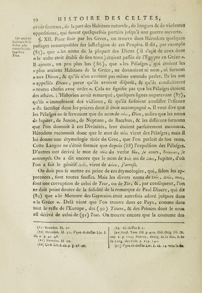 Les anciens habitans de la Grèce ado roient le Dieu Suprême Teut. 50 HISTOIRE des celtes, avoir fou tenu, de la part des Habitans naturels, de longues & de violentes oppofitions, qui furent quelquefois portées jufqu a une guerre ouverte. §. XII. Pour finir par les Grecs, on trouve dans Hérodote quelques paffages remarquables fur laReligion de ces Peuples. Il dit, par exemple (85), que <* les noms de la plupart des Dieux (il s’agit de ceux dont » le culte étoit établi de fon tems) étoient palliés de l’Egypte en Grèce ». Il ajoute, un peu plus bas ( 86 ), que <♦ les Pélafges , qui étoient les » plus anciens Habitans de la Grèce , ne donnoient ni nom , ni furnom » aux Dieux, «Sc qu’ils n’en avoient pas même entendu parler. Ils les ont »appellés Dieux, parce qu’ils avoient difpofé, & qu’ils conduifoient » toutes chofes avec ordre ». Cela ne fignifie pas que les Pélafges étoient des athées. L’Hiltorien avoit remarqué, quelques lignes auparavant (§7), qu’ils « immoloient des viélimes , & qu’ils faifoient confiner l’effence » du facrifice dans les prières dont il étoit accompagné ». Il veut dire que les Pélafges ne fe fervoient que du nom de ©eoç, Dieu, aulieu que les noms de Jupiter, de Junon, de Neptune, de Bacchus, & les différens furnoms que l’on donnoit à ces Divinités, leur étoient parfaitement inconnus. Hérodote reconnoît donc que le mot de ®lcç vient des Pélafges ; mais il lui donne une étymologie tirée du Grec, que l’on parloit de Ion tems. Cette Langue ne s’étoit formée que depuis (88) l’expulfion des Pélafges. D’autres ont dérivé le mot de ®toç du verbe Osa, je cours, Qfacuca, jt contemple. On a dit encore que le nom de Zrèç ou de Asuç, Jupiter, d’oil l’on a fait le génitif Aieç, vient de Alva, j'arrofe. On doit peu le mettre en peine de ces étymologies, qui, félon les ap¬ parences , font toutes faillies. Mais les divers noms de Zivç, Afvç, ©ecç, font une corruption de celui de Teut, ou de Tîs, &, par conféquent, l’on ne doit point douter de la lolidité de la remarque de Paul Diacre , qui dit (89) que » le Mercure des Germains étoit autrefois adoré jufques dans » la Grèce ». Delà vient que l’on trouve dans ce Pays, comme dans tout le relie de l’Europe, des (90) Titans, 6c des Princes dont le nom cil dérivé de celui de (91) Teut. On trouve encore que la coutume des (? s ' Herodot. II. 50. (*6j Herodot. II. 52, Voytz. ci-dcflus Liv. I. Sh. 9. p. 47. 48. (*79 Herodot. II. $*. (**J Ci-d. Liv.l.çh.?. (89 Ci'defTus §. f. (9o,Suid. Tom III. p 479. Ifid.Orig Iib.IX. cap 2. p. 1045. Pczron , Antiq. de la Nat. âede la Lang, des Celt. p. ijj. 140. (91) Vojtz. ci-dcHus Liv. 1. ch. levers la A*.