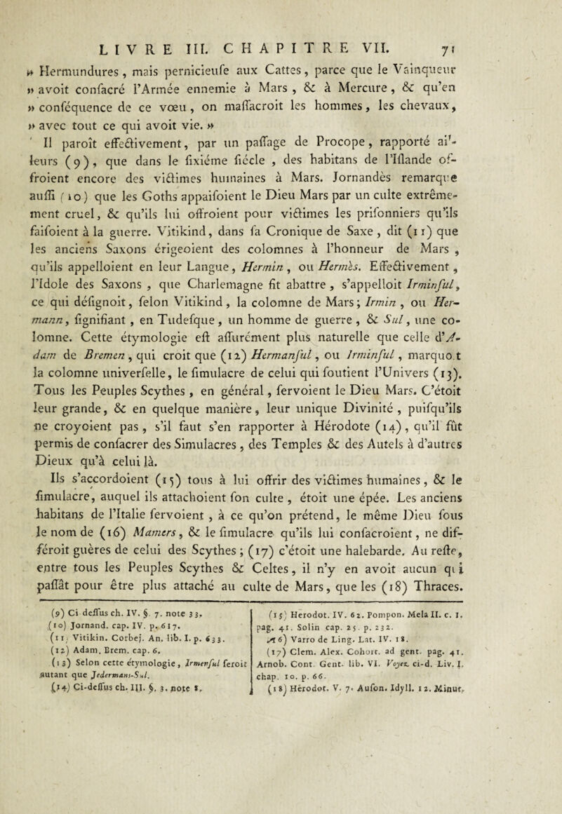 0 Hermundures, mais pernicieufe aux Cattes, parce que le Vainqueur » avoit confacré l’Armée ennemie à Mars , & à Mercure , & qu’en » conféquence de ce vœu, on maffacroit les hommes, les chevaux, » avec tout ce qui avoit vie. » ' 11 paroît effedivement, par un paffage de Procope, rapporté aiT- leurs (9), que dans le lixiéme fiécle , des habitans de l’Iflande ot- froient encore des vidimes humaines à Mars. Jornandès remarque aulli (10) que les Goths appaifoient le Dieu Mars par un culte extrême¬ ment cruel, & qu’ils lui offroient pour vidimes les prifonniers qu’ils faifoient à la guerre. Vitikind, dans la Cronique de Saxe , dit (11) que les anciens Saxons érigeoient des colomnes à l’honneur de Mars , qu’ils appelloient en leur Langue, Hermin , ou Hermès, EfFe&ivement, l’Idole des Saxons , que Charlemagne fit abattre , s’appelloit Ir min fui, ce qui défignoit, félon Vitikind, la colomne de Mars ; Irmin , ou Her¬ mann , Lignifiant , en Tudefque, un homme de guerre , & Sul, une co¬ lomne. Cette étymologie eft affurément plus naturelle que celle dV- dam de Bremen , qui croit que (12) Hermanful, ou Jrminful, marquo.t la colomne univerfelle, le fimulacre de celui qui foutient l’Univers (13). Tous les Peuples Scythes , en général, fervoient le Dieu Mars. C’étoit leur grande, & en quelque manière, leur unique Divinité, puifqu’ils ne croyoient pas, s’il faut s’en rapporter à Hérodote (14), qu’il fût permis de confacrer des Simulacres , des Temples &C des Autels à d’autres Dieux qu’à celui là. Ils s’accordoient (15) tous à lui offrir des vidimes humaines , & le fimulacre, auquel ils attachoient fon culte , étoit une épée. Les anciens habitans de l’Italie fervoient , à ce qu’on prétend, le même Dieu fous le nom de (16) Mamers, & le fimulacre qu’ils lui confacroient, ne dif- féroit guères de celui des Scythes ; (17) c’étoit une halebarde. Au relie, entre tous les Peuples Scythes & Celtes, il n’y en avoit aucun qi i palfât pour être plus attaché au culte de Mars, que les (18) Thraces. (9) Ci deiTus ch. IV. §. 7. note 3 3. ( t o) Jornand. cap. IV. p. 61 7. (11, Vitikin. Corbej. An. lib. I. p. «33. (iz) Adam. Erem. cap. 6. ( 1 3) Selon cette e'tymologie , Irmenful feroit .autant que Jedertnam-Sni. V+j Ci-defTus ch. HI. §, 3. pote t. (1 S) Herodot. IV. 6 2. Pompon. Mêla II. c. I. pag. 41. Solin cap. 25. p. 23*. Sl6') Varro de Ling. Lat. IV. 18. (17) Clem. Alex. Cohort. ad gent. pag. 41. Arnob. Cont. Gent- lib. VI. Voyez, ci-d. Liv. I, chap. 10. p. 66. (18) Hèrodot. V. 7. Aufon. Idy 11. 1 2. Minut.