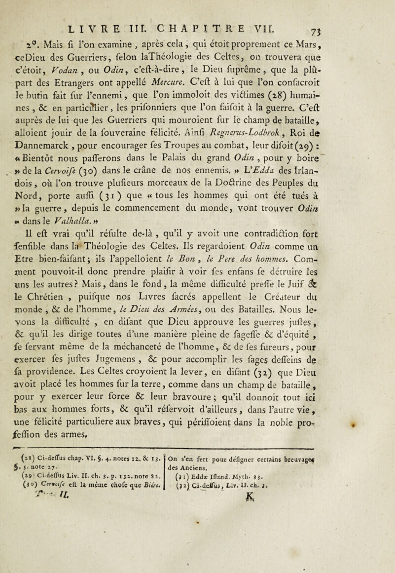 i°. Mais fi l’on examine , après cela, qui étoit proprement ce Mars, ceDieti des Guerriers, félon laThéologie des Celtes, on trouvera que c’étoit, Vodan , ou Odin, c’eft-à-dire, le Dieu fuprême, que la plu¬ part des Etrangers ont appellé Mercure. C’eft à lui que l’on confacroit le butin fait fur l’ennemi, que l’on immoloit des viftimes (28) humai¬ nes , & en participer, les prifonniers que l’on faifoit à la guerre. C’efl auprès de lui que les Guerriers qui mouroient fur le champ de bataille, alloient jouir de la fouveraine félicité. Ainfi Regnerus-Lodbrok , Roi de Dannemarck , pour encourager fes Troupes au combat, leur difoit(ic)) : <4 Bientôt nous parferons dans le Palais du grand Odin , pour y boire » de la Cervoife (30) dans le crâne de nos ennemis, » VEdda des Irlan- dois, ou l’on trouve plufieurs morceaux de la Doêlrine des Peuples du Nord, porte auffi (31) que «tous les hommes qui ont été tués à » la guerre, depuis le commencement du monde, vont trouver Odin ** dans le Valhalla. » 11 eft vrai qu’il réfulte de-là , qu’il y avoit une contradi&ion fort fenfible dans la Théologie des Celtes. Ils regardoient Odin comme un Etre bien-faifant ; ils l’appelloient Le Bon , Le Pere des hommes. Com¬ ment pouvoit-il donc prendre plaifir à voir fes enfans fe détruire les Vins les autres? Mais, dans le fond , la même difficulté preffe le Juif <k. le Chrétien , puifque nos Livres facrés appellent le Créateur du monde , de l’homme, Le Dieu des Armées, ou des Batailles. Nous le* vons la difficulté , en difant que Dieu approuve les guerres juftes , &: qu’il les dirige toutes d’une manière pleine de fageffie & d’équité , fe fervant même de la méchanceté de l’homme, & de fes fureurs, pour exercer fes juftes Jugemens , & pour accomplir les fages deffeins de fa providence. Les Celtes croyoient la lever, en difant (32) que Dieu avoit placé les hommes fur la terre, comme dans un champ de bataille , pour y exercer leur force & leur bravoure ; qu’il donnoit tout ici bas aux hommes forts, & qu’il réfervoit d’ailleurs, dans l’autre vie, une félicité particulière aux braves, qui périffoienj dans la noble pro- ieffion des armes, (zs) Ci-defTus chap. VI. §. 4. notes iz. 8c 13. §. j. note 27. (29 ' Ci-deflus Liv. II. ch. 3. p. 132. note 82. (30) Cervoife eft Unième chofe que Bitre. T'^< fl. On s’en fert pour de'lîgner certains breuvages des Anciens. (î 1) Eddæ Iflând. Myth. 33* (32) Ci-deüus, Liv. U-ch. 3. K