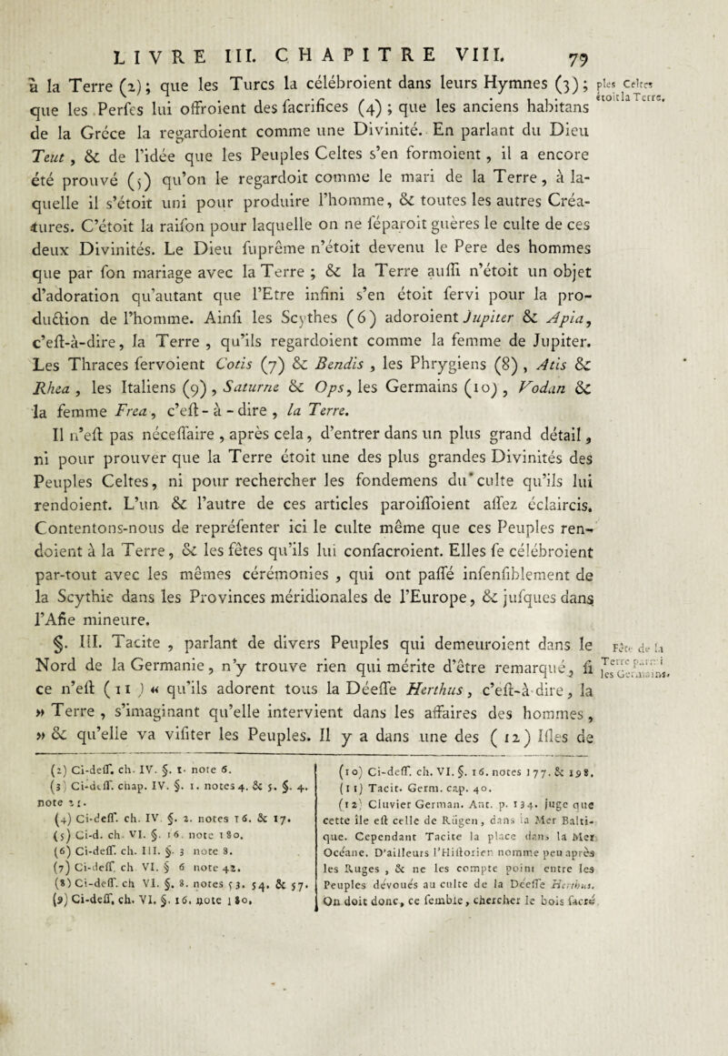 a la Terre (2); que les Turcs la célébroient dans leurs Hymnes (3); que les Perfes lui ofFroient des facrifïces (4) ; que les anciens habitans de la Grèce la regardoient comme une Divinité. En parlant du Dieu Teut, & de l’idée que les Peuples Celtes s’en formoient, il a encore été prouvé (5) qu’on le regardoit comme le mari de la Terre, à la¬ quelle il s’étoit uni pour produire l’homme, & toutes les autres Créa¬ tures. C’étoit la raifon pour laquelle on ne féparoit guères le culte de ces deux Divinités. Le Dieu fuprême n’étoit devenu le Pere des hommes que par Ton mariage avec la Terre ; & la Terre aufli n’étoit un objet d’adoration qu’autant que l’Etre infini s’en étoit fervi pour la pro- du&ion de l’homme. Ainfi les Scythes (6) adoroient Jupiter & Apia, c’efl-à-dire, la Terre , qu’ils regardoient comme la femme de Jupiter. Les Thraces fervoient Coris (7) & Rendis , les Phrygiens (8) , Atls & Rhea , les Italiens (9) , Saturne. & Ops, les Germains (ioj , Vodan &£ la femme Frea , c’eft - à - dire , la Terre. Il n’efl pas néceffaire , après cela, d’entrer dans un plus grand détail, ni pour prouver que la Terre étoit une des plus grandes Divinités des Peuples Celtes, ni pour rechercher les fondemens du*culte qu’ils lui rendoient. L’un & l’autre de ces articles paroifîoient allez éclaircis. Contentons-nous de repréfenter ici le culte même que ces Peuples ren¬ doient à la Terre, & les fêtes qu’ils lui confacroient. Elles fe célébroient par-tout avec les mêmes cérémonies , qui ont paffé infenfibîement de la Scythie dans les Provinces méridionales de l’Europe, & jufques dans l’Afie mineure. §. III. Tacite , parlant de divers Peuples qui demeuroient dans le Nord de la Germanie, n’y trouve rien qui mérite d’être remarqué, fi ce n’ell ( 11 ) « qu'ils adorent tous la Déeife Herthus, c’eft-à dire, la » Terre , s’imaginant qu’elle intervient dans les affaires des hommes, » qu’elle va vifiter les Peuples. Il y a dans une des (12) Ifles de pies Celtes étoitla Terre. Fête de 1.1 Terre p.u r.- i les GeraisiM. (z) Ci-delT. ch- IV. §. i- note 6. (3) Ci-dtff. ciiap. IV. §. 1. notes 4. & 5. §. 4. note z £. (4) Ci-deff. ch. IV §. 2. notes T 6. & 17. (5) Ci-d. ch- VI. §. 16. note 180. (6) Ci-deff. ch. III. §■ 3 note 8. (7) Ci-deff. ch VI. § 6 note 42. (8) Ci-deff. ch Vl. §. 8. notes ç 3. j^, 5c 57. (9) Ci-deff, ch. VI. §. 16, note i 80, (10) Ci-deff. ch. VI. §. 16. notes i 77. £c 158. (11) Tacit. Gerni. cap. 40. (12) Clavier German. Ant. p. 134. juge que cette île elt celle de Riigen, dans ia Mer Balti¬ que. Cependant Tacite la place dans la Mer Oceane. D’ailleurs l’Hiftorier nomme peu après les Ruges , & ne les compte poini entre les Peuples de'vouês au culte de la Deeffe Herthus. On doit donc, ce fembie, chercher le bois facrc