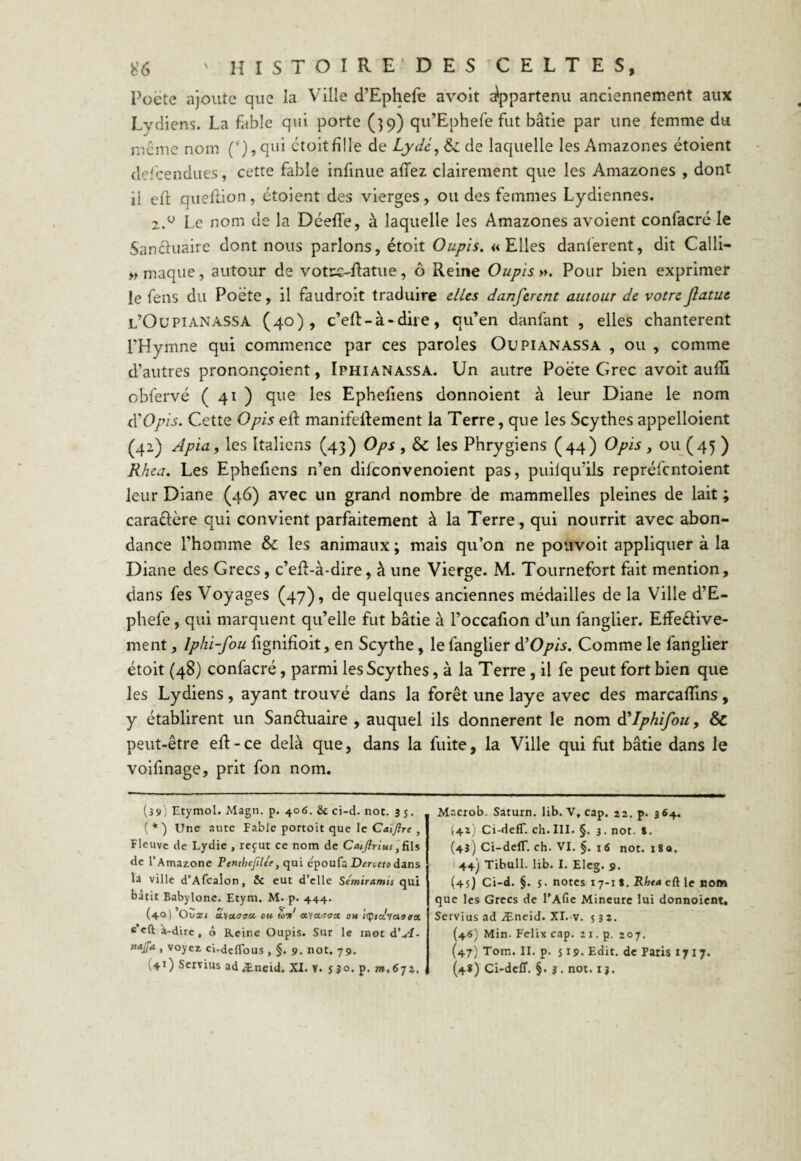 Poète ajoute que la Ville d’Ephefe avoit Appartenu anciennement aux Lydiens. La fable qui porte (39) qu’Ephefe fut bâtie par une femme du même nom (y),qui étoit fille de Lydc, & de laquelle les Amazones étoient defcendues, cette fable infinue affez clairement que les Amazones , dont ii eff queflion, étoient des vierges, ou des femmes Lydiennes. 2.u Le nom de la Déeffe, à laquelle les Amazones avoient confacré le Sanduaire dont nous parlons, étoit Oupis. «Elles danlerent, dit Calli- »maque, autour de votcs-flatue, ô Reine Oupis ». Pour bien exprimer le fens du Poète, il faudroit traduire elles danferent autour de votre jîatue l’Oupianassa (40), c’eft - à - dit e , qu’en danfant , elles chantèrent l'Hymne qui commence par ces paroles Oupianassa , ou , comme d’autres prononçoient, Iphianassa. Un autre Poète Grec avoit aufïi obfervé ( 41 ) que les Ephefiens donnoient à leur Diane le nom â’Opis. Cette O pis eft manifeftement la Terre, que les Scythes appelaient (42) Apia, les Italiens (43) Ops , & les Phrygiens (44) O pis, ou (45 ) Rhea. Les Ephefiens n’en dilconvenoient pas, puilqu’ils repréfcntoient leur Diane (46) avec un grand nombre de mammelles pleines de lait ; caractère qui convient parfaitement à la Terre, qui nourrit avec abon¬ dance l’homme & les animaux ; mais qu’on ne pouvoit appliquer à la Diane des Grecs, c’eft-à-dire, à une Vierge. M. Tournefort fait mention, dans fes Voyages (47), de quelques anciennes médailles de la Ville d’E¬ phefe , qui marquent qu’elle fut bâtie à Poccafion d’un fanglier. Effedive- ment, Iphi-fou fignifioit, en Scythe, le fanglier d’Opis. Comme le fanglier étoit (48) confacré, parmi les Scythes, à la Terre , il fe peut fort bien que les Lydiens, ayant trouvé dans la forêt une laye avec des marcafïins, y établirent un Sanduaire , auquel ils donnèrent le nom à'Iphifou, & peut-être eft - ce delà que, dans la fuite, la Ville qui fut bâtie dans le voifinage, prit fon nom. (39) Etymol. Magn. p. 406. 6c ci-d. not. 3 5. ( * ) Une aute Fable portoit que le Caïjlre , Fleuve de Lydie , reçut ce nom de Catjfrius,fils de l’Amazone Penthefilc'e} qui e'poufa Deneto dans la ville d’Afcalon, 6c eut d’elle Semiramis qui bâtit Babylonc. Etym. M. p. 444. / , «V V / ï » (40) Ousri a.'txoaa. ou toit a.'ia.Joct ou «Qixvaoea, « eft à-dire, ô Reine Oupis. Sur le mot à'A- najfa , voyez ci-defïous, §. 9. not. 79. + 1) Servius ad Æ-neid. XI. V. s 30. p. m,6jz. Macrob. Saturn. lib. V, cap. 22. p. 364. (41) Ci-delT. ch.III. §. 3. not. S. (43) Ci-defT. ch. VI. §. 16 not. 18a. 44) Tibull. lib. I. Eleg. 9. (45) Ci-d. §. 5. notes 17-t 8. Rhta eft le nom que les Grecs de l’Afie Mineure lui donnoient. Servius ad Æneid. XI. v. 532. (46) Min. Félix cap. 21. p. 207. (47) Tom. II. p. 519. Edit, de Paris 171 7. (4*) Ci-defT. §. 3 . not. 1 j.