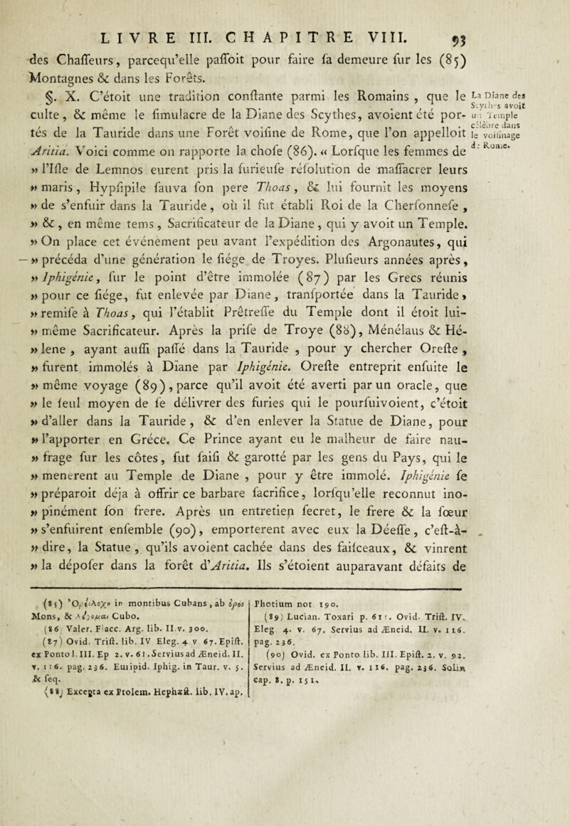 des Chaffeurs, parceqn’elle paffoit pour faire fa demeure fur les (85) Montagnes & dans les Forêts. §. X. C’étoit une tradition confiante parmi les Romains , que le culte, & même le fimuiacre de la Diane des Scythes, avoient été por¬ tés de la Tauride dans une Forêt voifine de Rome, que l’on appelloit Aritia. Voici comme 011 rapporte la. choie (86). « Lorfque les femmes de » Fîfîe de Lemnos eurent pris la furieufe réfolution de maffacrer leurs » maris , Hvpfipile fauva fon pere Thoas, & lui fournit les moyens » de s’enfuir dans la Tauride, où il fut établi Roi de la Cherfonnefe , » & , en même tems , Sacrificateur de la Diane , qui y avoit un Temple. » On place cet événement peu avant l’expédition des Argonautes, qui — » précéda d’une génération le fiége de Troyes. Plufieurs années après, » Iphigénie, fur le point d’être immolée ( 87 ) par les Grecs réunis » pour ce fiége, fut enlevée par Diane, tranfportée dans la Tauride» » remife à Thoas, qui l’établit Prêtreffe du Temple dont il étoit lui- » même Sacrificateur. Après la prife de Troye (8ci), Ménéîaus & Hé- »lene, ayant auffi paffé dans la Tauride , pour y chercher Orefte , » furent immolés à Diane par Iphigénie. Orefle entreprit enfuite le » même voyage (89), parce qu’il avoit été averti par un oracle, que » le feul moyen de fe délivrer des furies qui le pourfuivoient, c’étoit » d’aller dans la Tauride, & d’en enlever la Statue de Diane, pour » l’apporter en Grèce. Ce Prince ayant eu le malheur de faire nau- » frage fur les côtes, fut faifi & garotté par les gens du Pays, qui le » menèrent au Temple de Diane , pour y être immolé. Iphigénie fe » préparoit déjà à offrir ce barbare facrifice, lorfqu’elle reconnut ino- » pinément fon frere. Après un entretien fecret, le frere & la fœur » s’enfuirent enfemble (90), emportèrent avec eux la Déeffe, c’efl-à- » dire, la Statue , qu’ils avoient cachée dans des faifeeaux, & vinrent » la dépofer dans la forêt à'Aritia. Ils s’étoient auparavant défaits de (85) ’OtltAox» in montibui Cubans , ab ofo'a Mons, 6c aT/o/ucu Cubo. (86 Valer. F;acc. Arg. lib. II.v. 300. (87 ) Ovid. Trift. lib. IV Eleg. 4 v 67.Epift. ex Pontol. III. Ep 2. v. 61 .Serviusad Æneid. II. y. 1 i 6. pag. 236. Euiipid. Iphig. in Taur. v. s. j6c feq. (*8j Excegta ex Ptolem. Hephæit. lib. IV.ap. Photium not 190. (89; Lucian. Toxari p. 611. Ovid- Trift. IV.. Eleg 4. v. 67, Servius ad Æneid. IL v= 116. pag. 236. (90J Ovid. ex Ponto lib. III. Epift. 2. v. 92. Servius ad Æneid. II. y. is6. pag, 236. Soli» cap. 8. p. 151, La Diane des Scych-s avoit u:; Temple côlèbie dans le voilinage d ■ Rome.