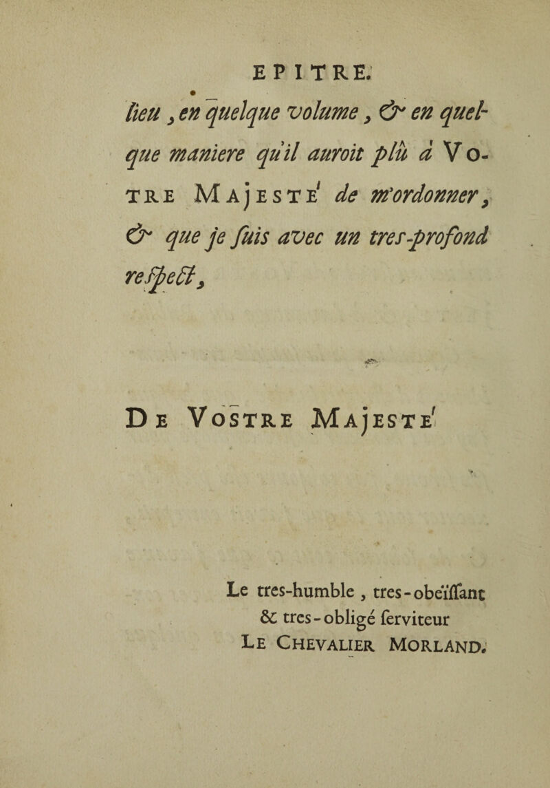 lieu , en quelque volume, & en quel¬ que maniéré quil auroit plu à V o- tr£ Majesté' de m’ordonner, & que je fuis avec un très-profond refbelèi. ( * De Vostre Majesté' Le tres-humble , très - obeïïTant 6C très-obligé lèrviteur Le Chevalier Morland.