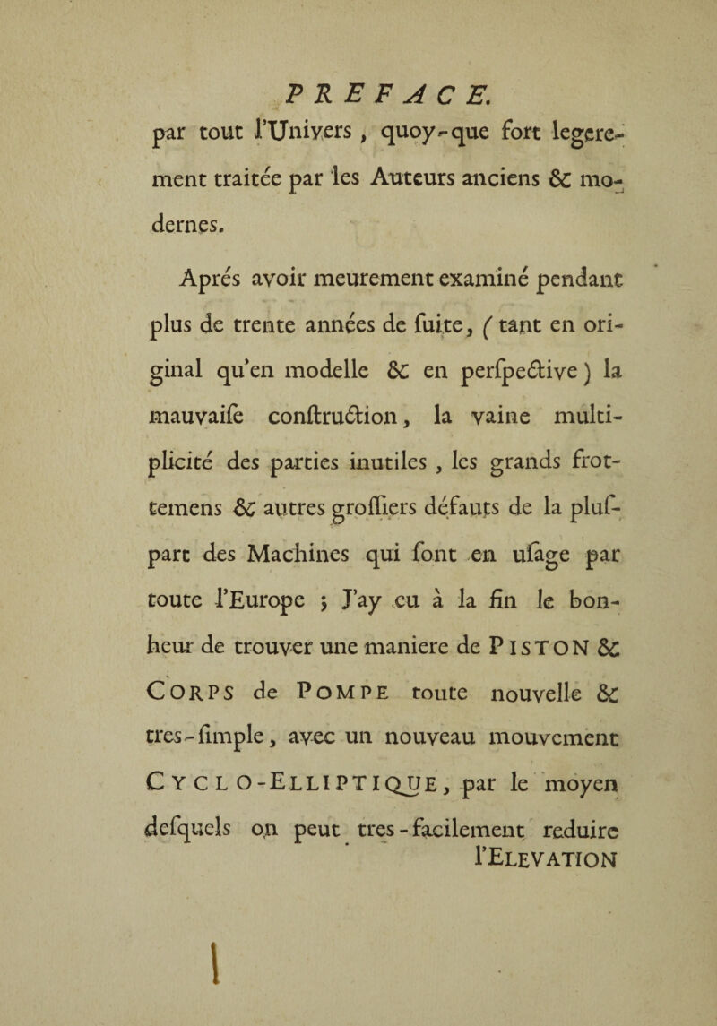 PREFACE. par tout l’Uniyers, quoy - que fort legcre- ment traitée par les Auteurs anciens 6c mo¬ dernes. Apres avoir meurement examiné pendant plus de trente années de fuite, ( tant en ori¬ ginal qu’en modelle 6c en perfpeétive ) la mauvaife conftruélion, la vaine multi¬ plicité des parties inutiles , les grands frot- temens ÔC autres grolïiers défauts de la pluf- part des Machines qui font en ulâge par toute l’Europe ; J’ay eu à la fin le bon¬ heur de trouver une maniéré de PisTON SC Corps de Pompe toute nouvelle èc tres-fimple, avec un nouveau mouvement C Y C L O-EllIPTIQ_UE, par le moyen defquels on peut très - facilement réduire I’Elevation