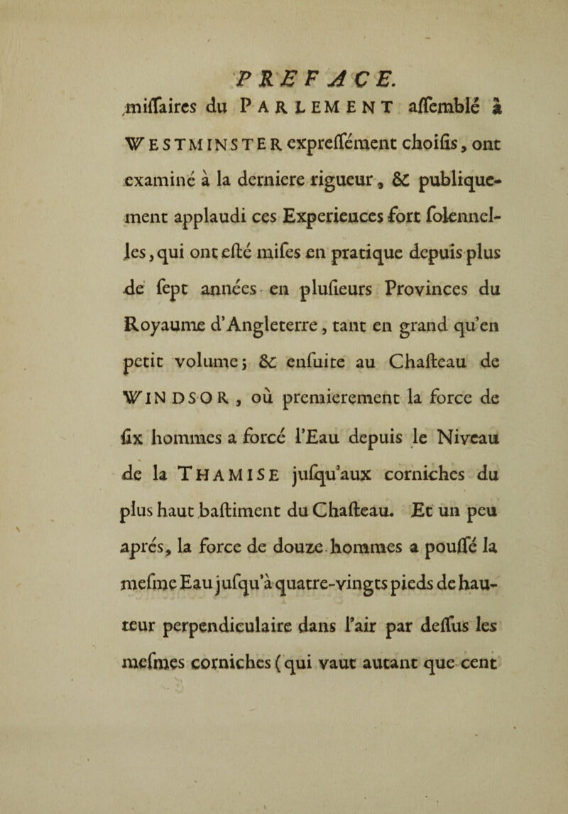 I PREFACE. miffaires du PARLEMENT alïèmblé à Westminster exprefféraent choifis, ont examiné à la demiere rigueur, ÔC publique¬ ment applaudi ces Expériences fort folennel- les, qui ont elle mifes en pratique depuis plus de fept années en plulieurs Provinces du Royaume d’Angleterre, tant en grand qu’en petit volume; &c enfuite au Chaftcau de WIN DS O R , où premièrement la force de fix hommes a forcé l’Eau depuis le Niveau de la THAMISE julqu’aux corniches du plus haut baftiment du Chalteau. Et un peu après, la force de douze hommes a pouffé la mefme Eau jufqu’à quatre-vingts pieds de hau¬ teur perpendiculaire dans l’air par deffus les mefmes corniches ( qui vaut autant que cent