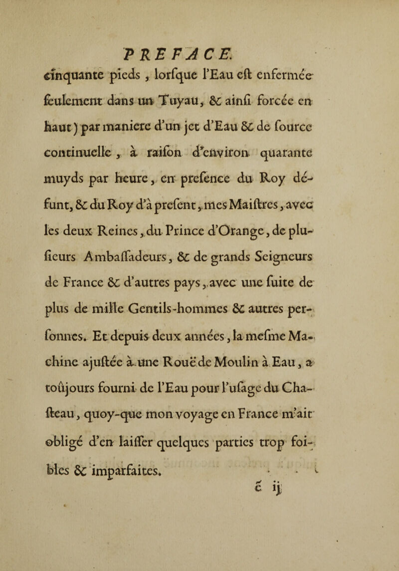 PRE F J CE. cinquante pieds , lorfque l’Eau eft enfermée feulement dans un Tuyau, èc ainfi forcée en haut ) par maniéré d’un jet d’Eau &£ de fourcc continuelle, a raifon d'environ quarante muyds par heure, en prefence du Roy dé¬ funt, 8L du Roy d’à prefent , mes Maiftrcs, avec les deux Reines, du Prince d’Orange, de plu- fleurs AmbafTadeurs, &C de grands Seigneurs de France &c d’autres pays,.avec une fuite de plus de mille Gentils-hommes autres per- formes.- Et depuis deux années, la mefme Ma-. chine ajuftée à une Roue de Moulin à Eau, a toûjours fourni de l’Eau pour l’ufage du Cha- fteau, quoy-que mon voyage en France m’ait obligé d’en laiffer quelques parties trop- foi-