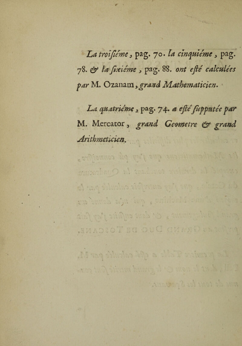 \ ■ ' •>„ V » La trolfième, pag. 70. la cinquième > pag. 78. & la fixisme 3 pag. 88. ont efié calculées parM. Ozanamygrand Mathématicien. La quatrième s pag. 74. a efiéfupputée par M. Mercator, grand Ceometre. & grand Arithméticien.