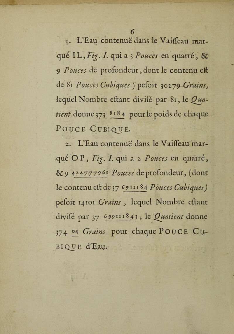 i. L’Eau contenue dans le Vaiffeau mar- ^ .0 que IL y Fig. I. qui a 3 Pouces en quatre,, & 9 Pouces de profondeur, dont le contenu eft de 81 Pouces Cubiques ) pefoit 30179 Grains, lequel Nombre eftant diyifé par 81, le Quo- tient donne 373 818 4 pour le poids de chaque Pouce ■Cu.blque. 1. L’Eau contenue dans le Vaiffeau mar¬ qué O P, Fig. I. qui a 1 Pouces en quarré, &9 424777961 Pouces de profondeur, (dont le contenu eft de 37 ^9111 84 Pouces Cubiques ) pefoit 14101 Grains , lequel Nombre eftant diyifé par 37 6 991118 4 3, le Quotient donne 0 374 04 Crains pour chaque POUCE C U- ..BIQU e cTpau.