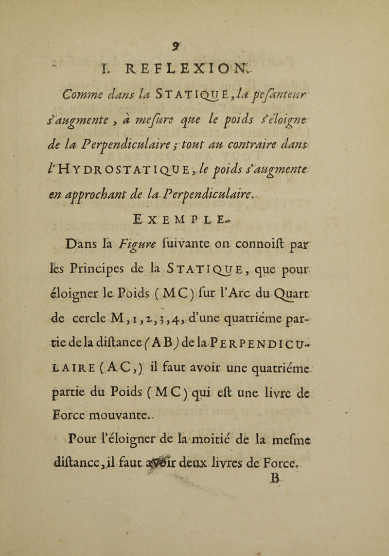 T. REFLEXION;. Comme dans la STATIQUE yla pefknteur' s augmente , à mefure que le poids s’éloigne de la Perpendiculaire ; tout au contraire dans l H Y D R O S T A TIQJJ E > le poids s9augmente en approchant de la Perpendiculaire- E X E M P L E, Dans la Figure fuivante on connoift par lès Principes de la STATICVUE, que pour éloigner le Poids (MC) fur P Arc du Quart « ** de cercle M, i, i, 3 >4, d’une quatrième par¬ tie delàdiftancef AB^dela PERPENDICU¬ LAIRE (AC,) il faut avoir une quatrième partie du Poids ( MC) qui eft une livre de Eorce mouvante.. 1 . , . Pour l’éloigner de la moitié de la mefme diftance,;! faut atffôk deux livres de Force.