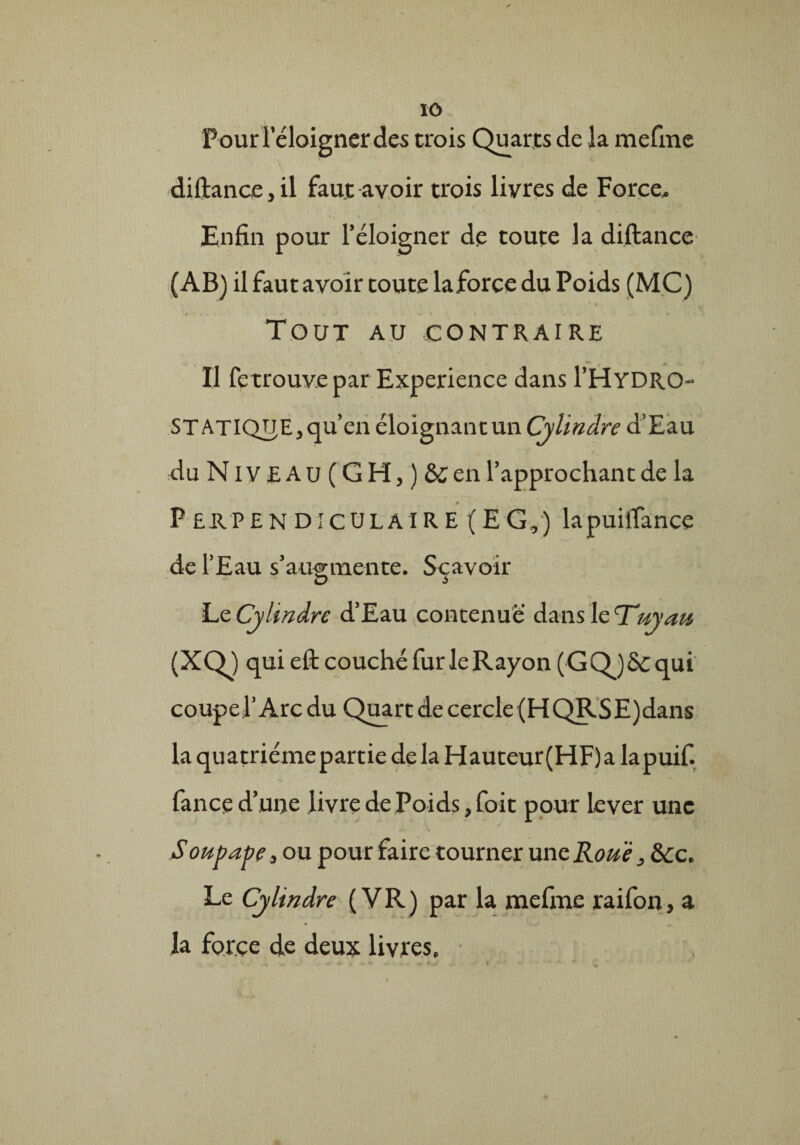 Pour l'éloigner des trois Quarts de la mefme diftancejil faut avoir trois livres de Force. Enfin pour l’éloigner de toute la diftance (AB) il faut avoir toute laforce du Poids (MC) Tout au .contraire Il fetrouvepar Expérience dans l’HYDRO- STATIQUE 5 qu’en éloignant un Cylindre d’Eau du Niveau (GH, ) &en l’approchant de la M Perpendiculaire (EG,) lapuiflance de l’Eau s’augmente. Scavoir D S Le Cylindre d’Eau contenue dans le T*uyau (XQ) qui eft couché fur le Rayon (GQj&qui coupel’Arcdu Quart decercle(HQRSE)dans la quatriémepartie delà Hauteur(HF)a lapuif. fance d’une livre de Poids ^foit pour lever une - \ Soupape, ou pour faire tourner unzRouè, Sec. Le Cylindre ( VR) par la mefme raifon, a la force de deux livres.