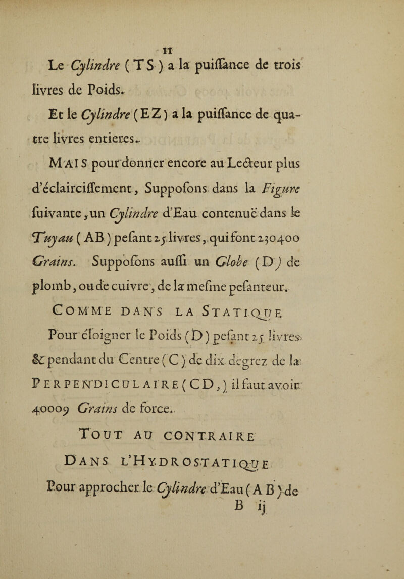 Le Cylindre ( T S ) a la puiflànce de trois livres de Poids. Et le Cylindre (EZ ) a la puiffance de qua¬ tre livres entières - Mais pour donner encore au Ledteur plus d’éclairciffement, Suppofons dans la Figure fuivante ,un Cylindre d’Eau contenue dans le Tuyau ( AB ) pefantij livres,.qui font 130400 Crains. Suppofons aufli un Globe ( ID ) de plomb, ou de cuivre, de lamefme pefanteur. C O MME DANS LA STATI QJJ E Pour éloigner le Poids ( D ) pelant 1; livres> & pendant du Centre ( C ) de dix dcgrcz de la'. P E R P E N'D IC 0 L AI R £ ( C D, ) il f aut avoir. 40009 Crains de force.. Tout au contraire Dans l’Hy.dro statique Pour approcher le Cylindre d’Eau ( A B )de B ij