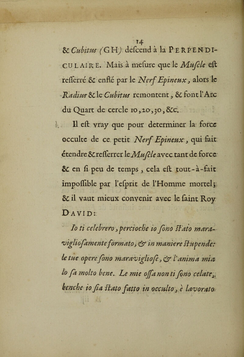 t .*■/,»> 14 & Cubitus (G H) defcend à la P E R P E N DI- C U L AIR E. Mais à mefure que le Mufle eft refferré &c enflé par le Nerf Epineux , alors le Radius &C le Cubitus remontent > ô£ font l’Arc du Quart de cercle io,xa,30,S£e. Il eft vray que pour déterminer la force occulte de ce, petit Nerf Epineux:, qui fait étendre ÔCrefferrer le Mufcle avec tant de force &; en fi peu de temps 3 cela eft tout-à-fait impofiible par l’efprit de l’Homme mortel*, Sc il vaut mieux convenir avec lefaint Roy David:: f V t ‘ • To ti celebrero, percioche io Jono Ftato mara- •vigliofamente format o > & in maniéré ftupende: le tue opéréJono mara<vighof, & i' anima mi a lo fa molto bene. Le mie offanonti Jono celate henche io fia fkato fatto in occulto fe lavorato.