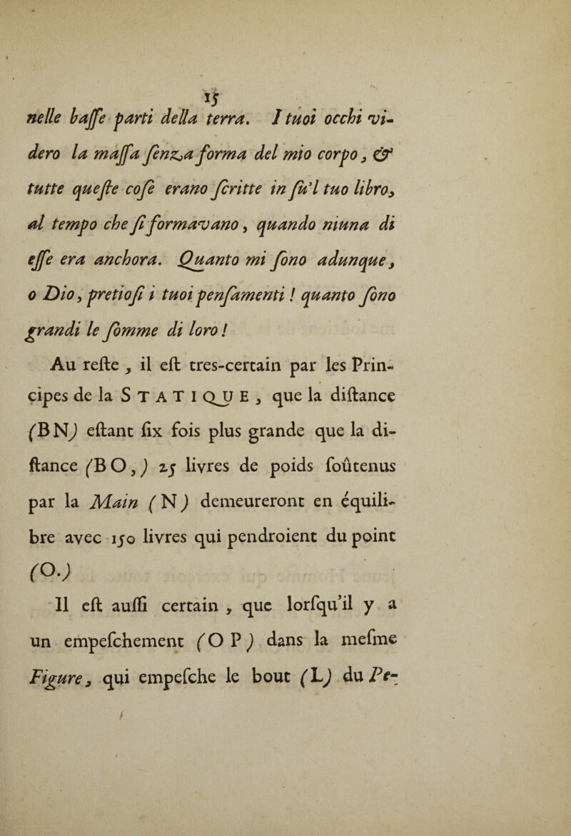 *5 ne lie bajfe parti délia terra. I tuoi occhi •vi- dero la majfa fienz^aforma del mio corpo, & tutte que fie cofie erano Jcritte in fu’l tuo libro, al tempo ch e fi formai ano, quando muna di # era anchora. Qjganto mi fono adunque 3 o Dio, pretiofi i tuoi penfiamenti ! quanto fiono grandi le Jomme di loro ! Au refte , il eft tres-certain par les Prin- çipes de la S T A T I QJJ E * que la diftance (B NJ eftant fix fois plus grande que la di¬ ftance (B O, ) z$ livres de poids foûtenus par la Main (N) demeureront en équili¬ bre avec 150 livres qui pendroient du point (O.) Il eft aufïi certain y que lorfquil y a un empefchement ( O P ) dans la mefme Figure, qui empefche le bout (LJ du Pe-