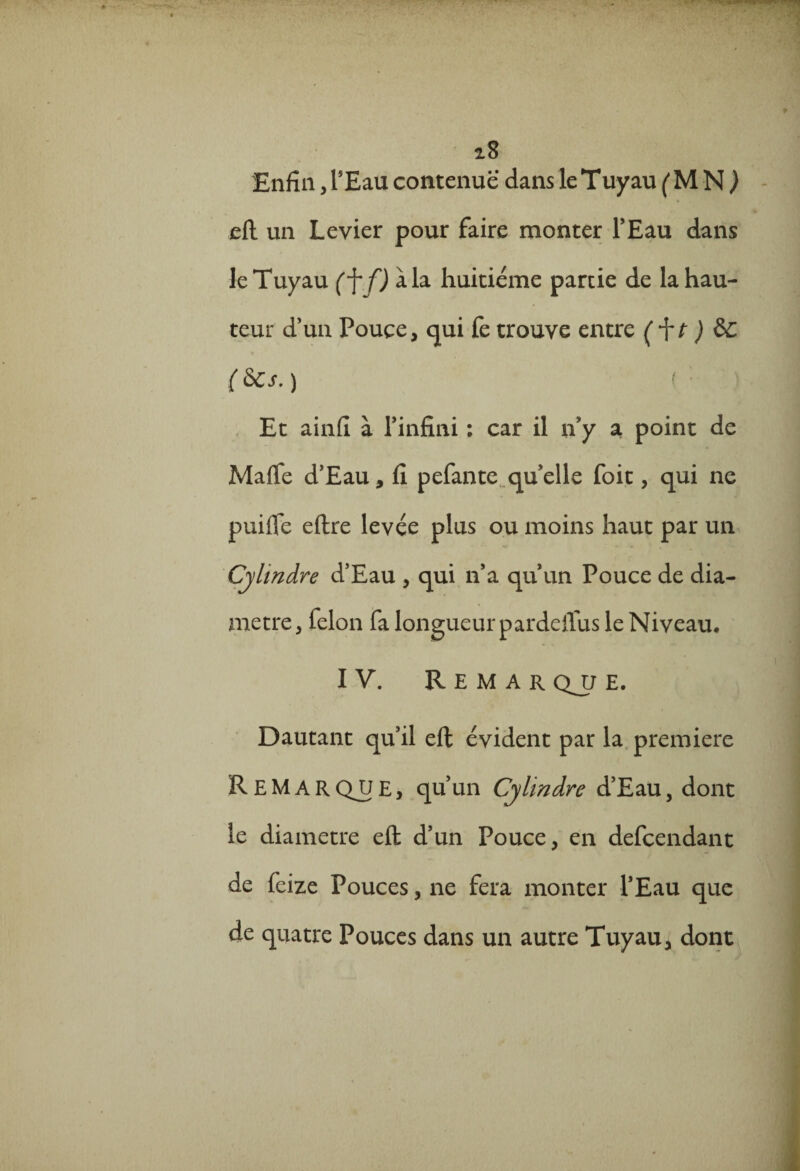 i8 Enfin, l5 Eau contenue dans le Tuyau (MN) eft un Levier pour faire monter l’Eau dans le Tuyau (f f) à la huitième partie de la hau¬ teur d’un Pouce, qui fe trouve entre ) &C (6cs.) Et ainfi à l’infini ; car il n’y a point de Marte d’Eau, fi pefante qu’elle foit, qui ne puirte eftre levée plus ou moins haut par un Cylindre d’Eau , qui n’a qu’un Pouce de dia¬ mètre, félon fa longueur pardeflus le Niveau* IV. Remar qjj E. Dautant qu’il eft évident par la première Remar QJtJ e , qu’un Cylindre d’Eau, dont le diamètre eft d’un Pouce, en defcendant de feize Pouces, ne fera monter l’Eau que de quatre Pouces dans un autre Tuyau, dont