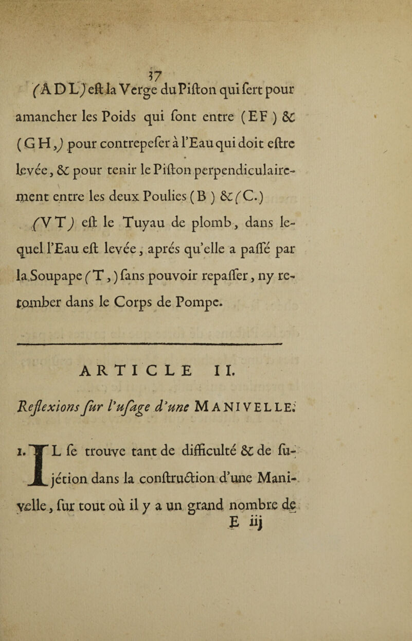 17 (A D L) eft la Verge duPifton qui fert pour amancher les Poids qui font entre (EF ) ôC i (GHjJ pourcontrepeferàl’Eau quidoit eftrc Levée, & pour tenir lePifton perpendiculaire¬ ment entre les deux Poulies ( B ) &C(C.) (V T ) eft le Tuyau de plomb, dans le¬ quel FEau eft levée, après quelle a paffé par la Soupape (T, ) fans pouvoir repafter, ny re¬ tomber dans le Corps de Pompe. ARTICLE II. Reflexions fur lufage à3 une MANIVELLE: i. TT L fe trouve tant de difficulté &C de fù- jétion dans la conftruétion d’une Mani¬ velle , fur tout où il y a un grand nombre de