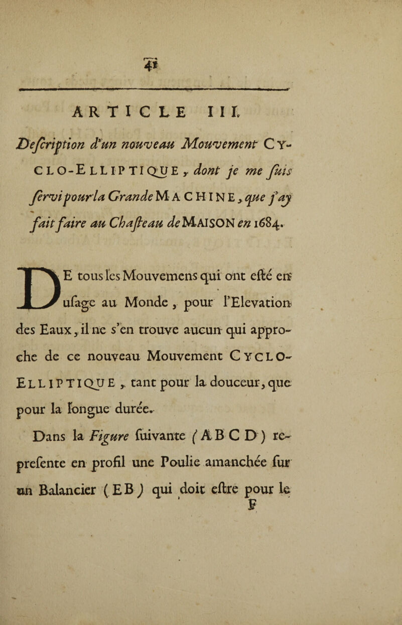 ARTICLE III. Defcription d’un nouveau Mouvement C Y- \ CLO-ElLIPTI QJJ E dont je me fuis Jernjipourïa Grande MACHINE, que faj fait faire an Chafeau de MAISON en 1684. DE tous les Mouvemens qui ont efté en? ufage au Monde , pour l’Elévation» des Eauxil ne s’en trouve aucun qui appro¬ che de ce nouveau Mouvement Cyclo- EL LIF TIQJJ £ tant pour la douceur, que pour la longue durée. Dans la Figure fuivante j'ÂBCD) re- prefente en profil une Poulie amanchée fur un Balancier ( EB ) qui doit eftre pour 1e