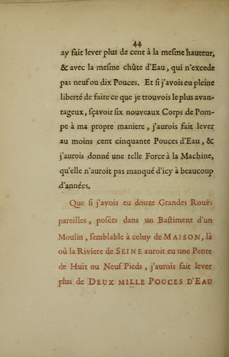 ay fait lever plus de cent à la mefme hauteur, & avec la mefme chute d’Eau, qui n’excede pas neuf ou dix Pouces. Et fi j’ayois eu pleine liberté de faire ce que je trouvois le plus avan¬ tageux, fçavoir fix nouveaux Corps -de Pom¬ pe à ma propre maniéré, j’aurois fait lever au moins cent cinquante Pouces d’Eau, 6C j’aurois donné une telle Force à la Machine, qu’elle n’auroit pas manqué d’icy à beaucoup d’années. Que fi j’avois eu douze Grandes Roues pareilles, pofées dans un Baftiment d’un Moulin , femblable à celuy de M AIS O N, là où la Rivière de S £I N E auroit eu une Pente ce Huit ou Neuf Pieds , j’aurois fait lever plus de Deux mille Pouces d’Eau