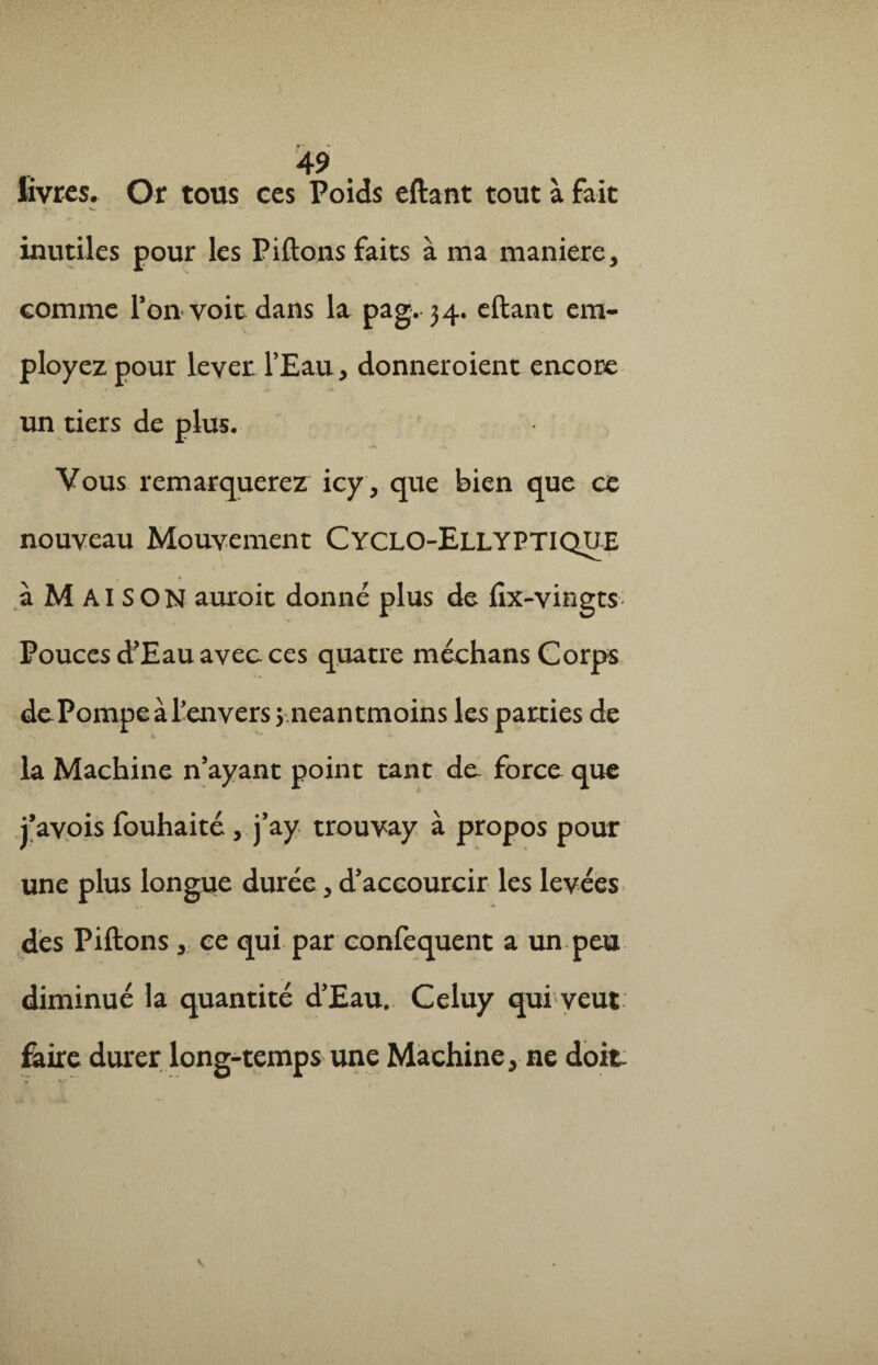 livres. Or tous ces Poids eftant tout à fait •« • W ' inutiles pour les Pillons faits à ma maniéré, comme Pon voit dans la pag. 34. eftant em¬ ployez pour lever: l’Eau, donneroient encore un tiers de plus. Vous remarquerez icy, que bien que ce nouveau Mouvement Cyclo-Ellyptique à MAISON auroit donné plus de fix-vingts Pouces d'Eau avec ces quatre méchans Corps de PompeàPenvers 3-.néant-moins les parties de la Machine n’ayant point tant de- force que j’avois iouhaité, j’ay trouvay à propos pour une plus longue durée, d’accourcir les levées des Piftons , ce qui par confequent a un peu diminué la quantité d’Eau. Celuy qui veut Élire durer long-temps une Machine, ne doit.