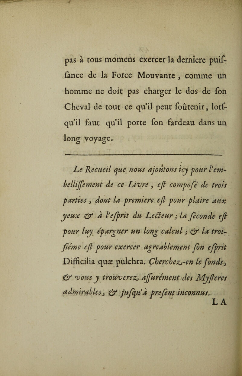 pas à cous momens exercer la dernière puif- fance de la Force Mouvante , comme un homme ne doit pas charger le dos de fon Cheval de tout ce quil peut foutenir, lorf- quil faut quil porte fon fardeau dans un long voyage. Le Recueil que nous ajoutons icy pour l’em- bellijfement de ce Livre , ef compofé de trois parties, dont la première ef pour plaire aux yeux & à tejprit du Leëteur j la fécondé ef pour luy épargner un long calcul j & la troi- fiéme ef pour exercer agréablement fon efprit Difficilia quæ pulchra. Cherchez>-en le fonds, & vous y trouverez, ajfurément des Myfleres admirables, & jufqu'a prefnt inconnus.