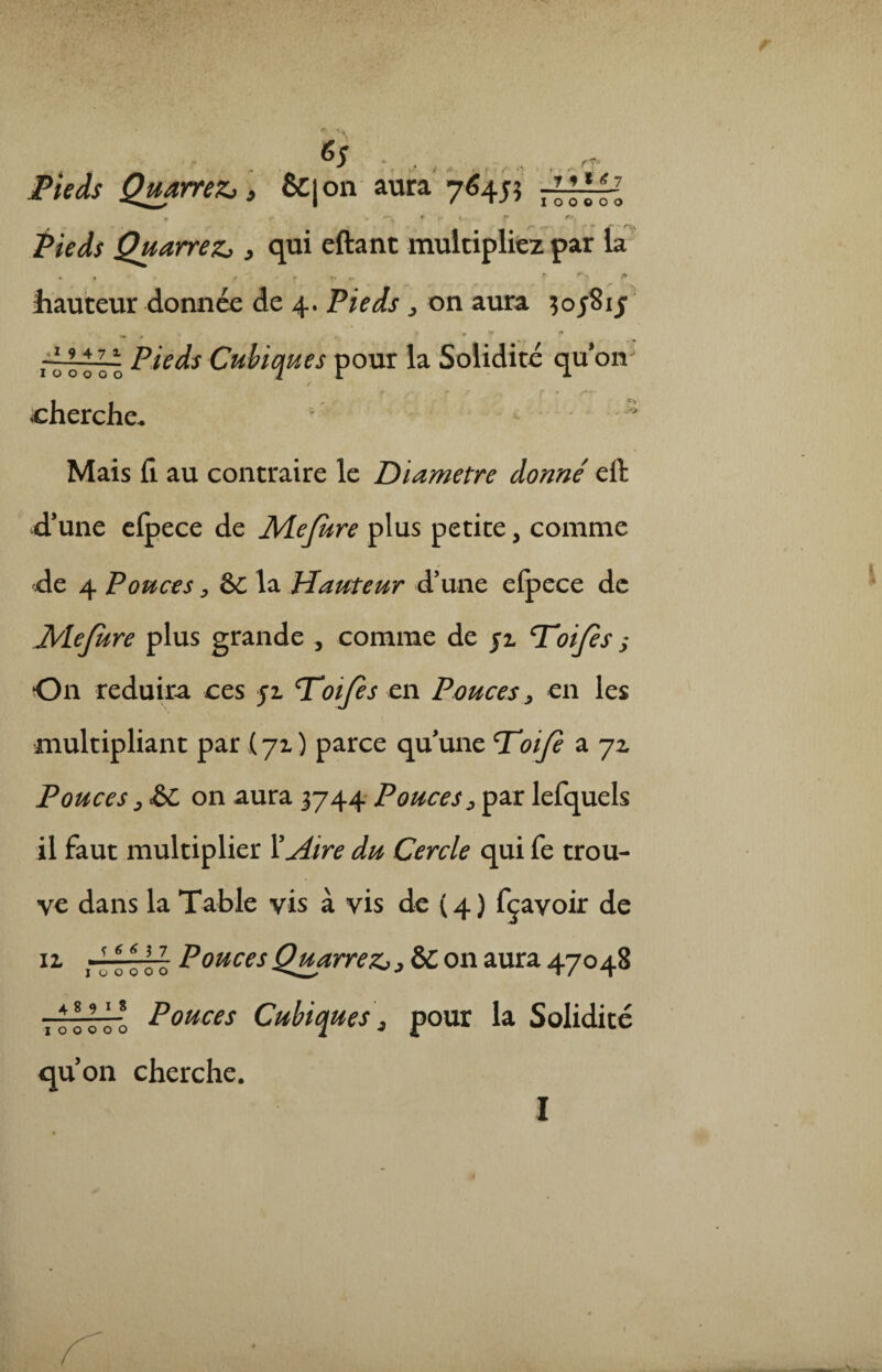 6s t- . t* r*x Pieds Quarrezj } qui eftant multipliez par la „ . t * ?» ». f fb hauteur donnée de 4. Pieds > on aura $ 05815 ‘ .. ^ • ff ** rziJo o o Pieds Cubiques pour la Solidité qu* oiv / cherche. 1 - Mais fi. au contraire le Diamètre donne' efi d’une efpece de 1Mefure plus petite, comme de 4 Pouces, &C la Hauteur d’une eipece de Mefure plus grande , comme de jl Toijes ; On réduira ces 51 T’oifès en Pouces, en les multipliant par (71 ) parce quune P'oife a 72 Pouces ; & on aura 3744 Pouces, par lefquels il faut multiplier Y Aire du Cercle qui fe trou¬ ve dans la Table vis à vis de ( 4 ) fçavoir de 11 rl ooo'o PoucesQuarre^> &C on aura 47048 fflü Pouces Cubiques\ pour la Solidité qu’on cherche. Pieds QuarreZj > &|on aura 7^455 7 7 f * 7 00000 1