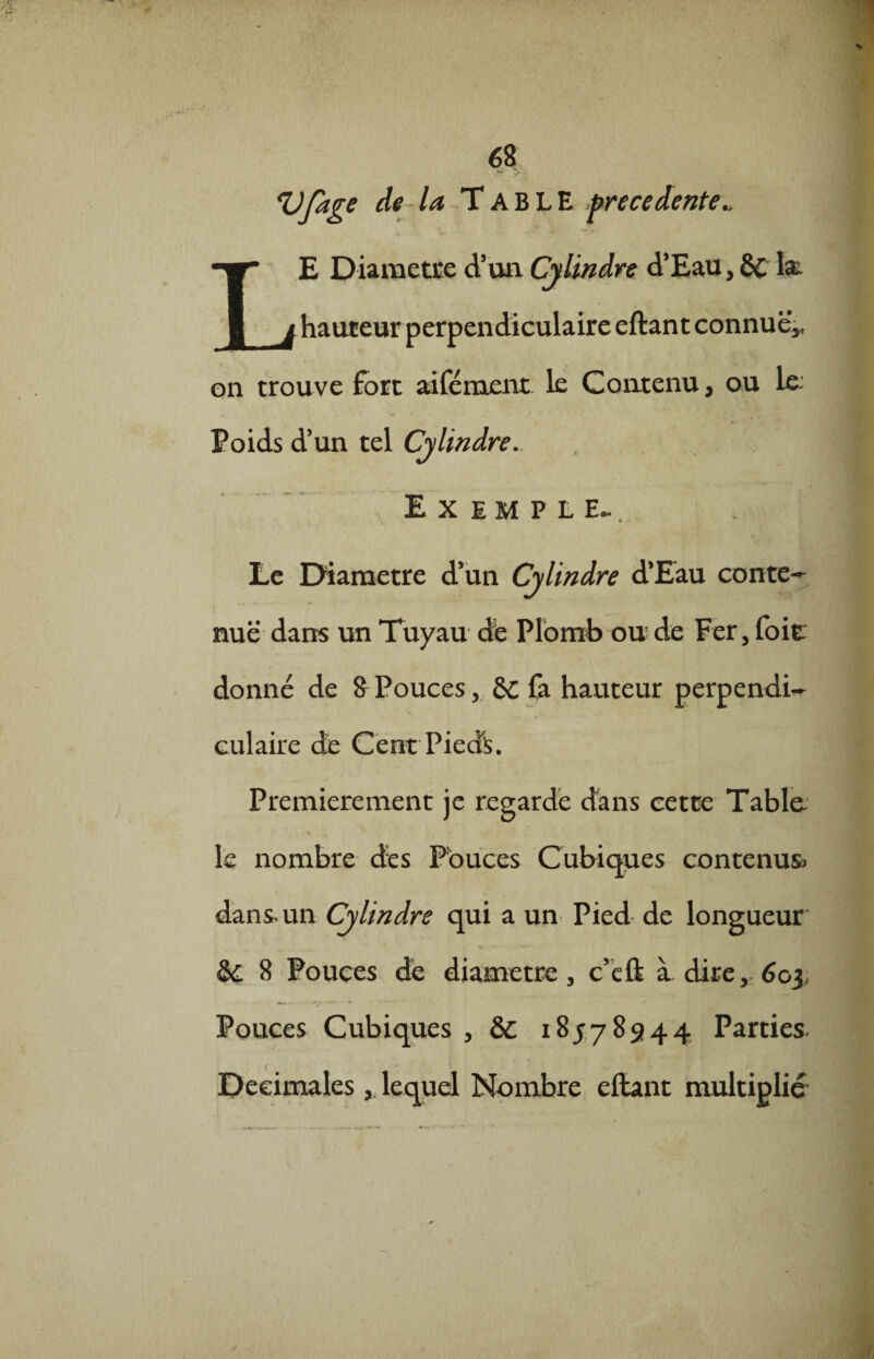 Vfage de- la Table precedente., LE Diamètre d’un Cylindre d’Eau,8C hauteur perpendiculaire eftant connue* on trouve fort aifément le Contenu, ou le: Poids d’un tel Cylindre. Exemple. Le Diamètre d’un Cylindre d’Eau conte¬ nue dans un Tuyau d'e Plomb ou de Fer, foi t donné de 8Pouces, & fa hauteur perpendi¬ culaire de Cent Pieds. Premièrement je regarde dans cette Tabla * w le nombre des Pouces Cubiques contenus* dans un Cylindre qui a un Pied de longueur &C 8 Pouces de diamètre, c’efï à dire, 603, Pouces Cubiques ,& 18578944 Parties- 1 Décimales, lequel Nombre efbnt multiplié