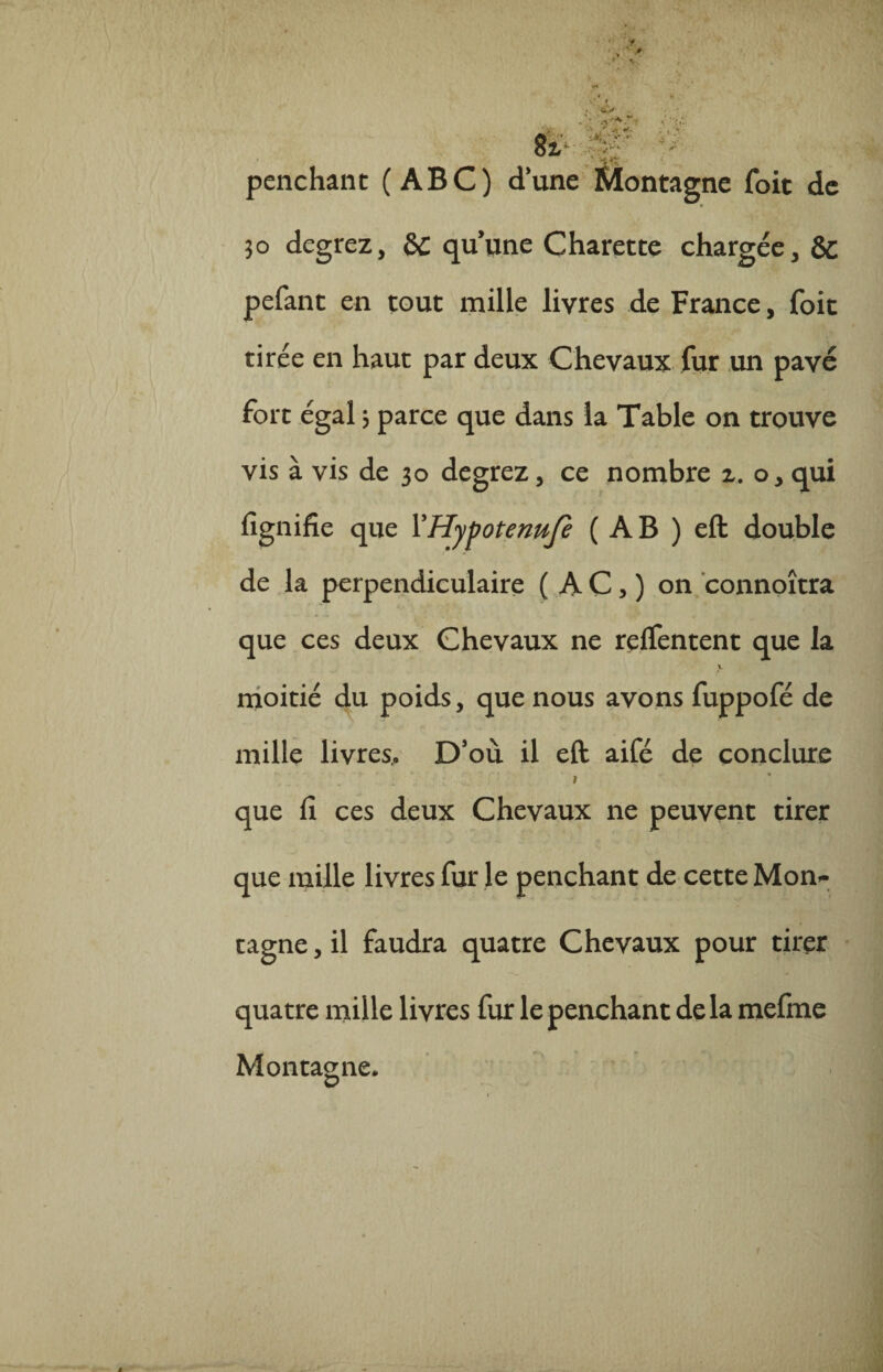 » -r J'- » penchant (ABC) dune Montagne foit de 30 degrez, & quune Charette chargée, & pefant en tout mille livres de France, foit tirée en haut par deux Chevaux fur un pavé fort égal 3 parce que dans la Table on trouve vis à vis de 30 degrez, ce nombre 2. o, qui fignifie que YHypotermfe ( A B ) eft double de la perpendiculaire ( A C > ) on connoîtra que ces deux Chevaux ne relfentent que la moitié du poids, que nous avons fuppofé de mille livres.. D’où il eft aifé de conclure » que fi ces deux Chevaux ne peuvent tirer que mille livres fur le penchant de cette Mon^ tagne, il faudra quatre Chevaux pour tirer quatre mille livres fur le penchant delà mefme Montagne.