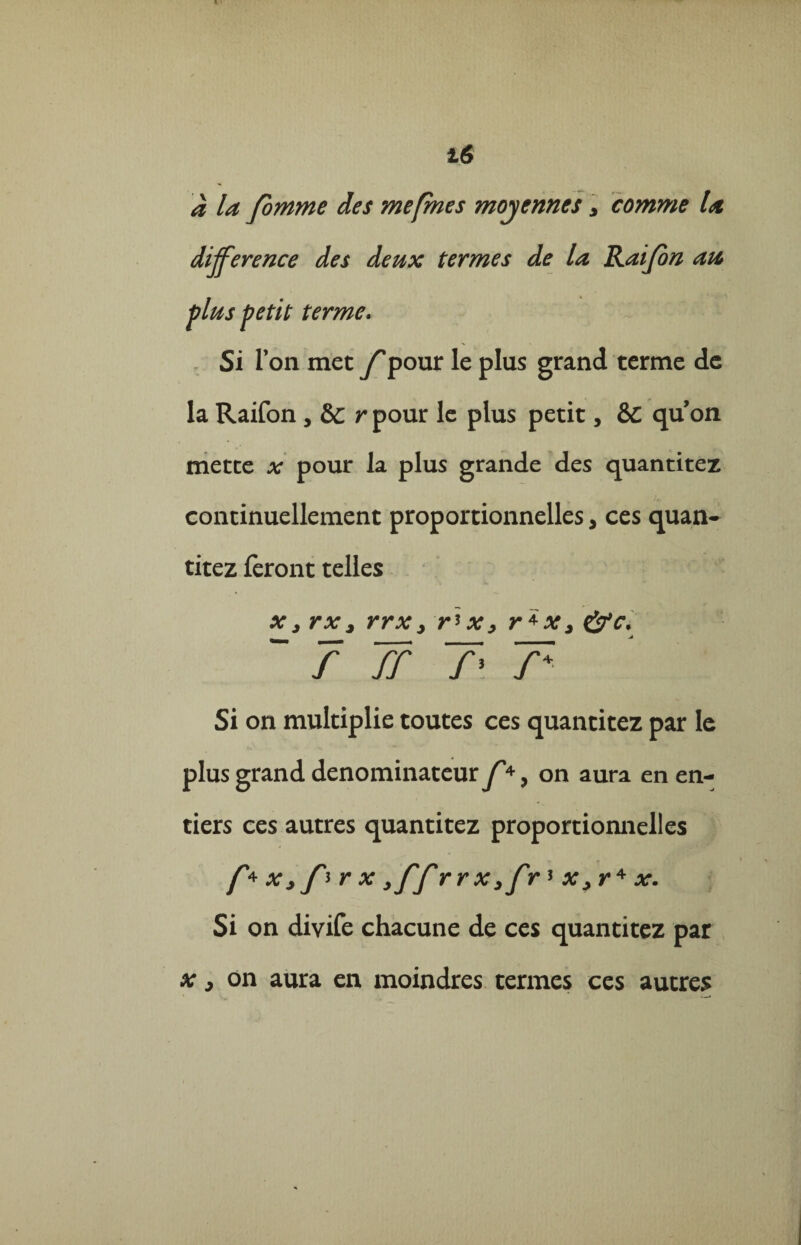 16 à la fomme des me [mes moyennes > comme la différence des deux termes de la Rai/on au plus petit terme. Si Ton met f pour le plus grand terme de la Raifon , &c rpour le plus petit, &C quon mette x pour la plus grande des quantités continuellement proportionnelles, ces quan- titez feront telles x j rxj rrx> r' x, r *x> “ 7 7r 7* T Si on multiplie toutes ces quantitez par le plus grand dénominateur J'*, on aura en en¬ tiers ces autres quantitez proportionnelles /*♦ Xj prx ,ffr rx3fr*x>r+x. Si on divife chacune de ces quantitez par x , on aura en moindres termes ces autres