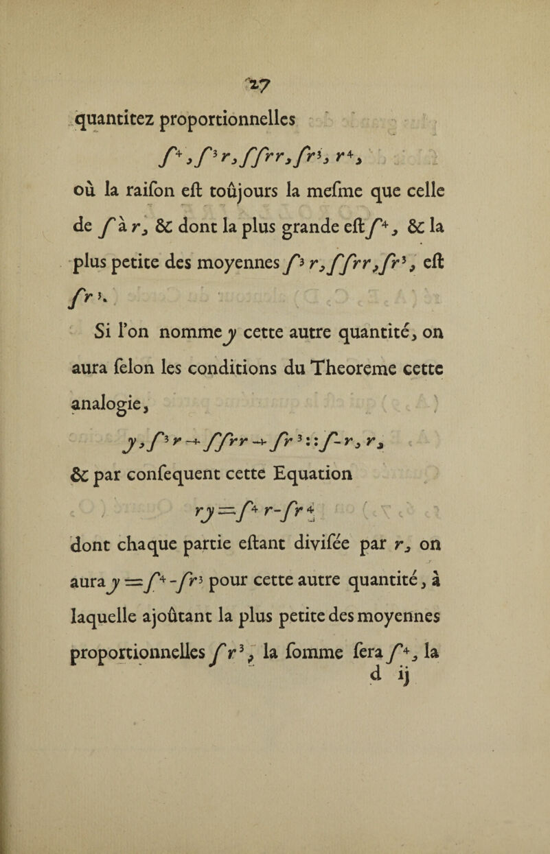 quantitez proportionnelles où. la raifon eft toûjours la mefme que celle de f à r, èc dont la plus grande efty4, & la plus petite des moyennes f? r,ffrr,frl} eft frK Si l’on nomme y cette autre quantité, on aura félon les conditions du Theoreme cette analogie. y f'frr-* fr3 : : J'- r, r, & par confequent cette Equation y y —;y°* y-J'y 4 dont chaque partie eftant divifée par r, on aurajy=y'4-yr3 pour cette autre quantité, à laquelle ajoûtant la plus petite des moyennes proportionnelles f r% la fomme fera la d ij