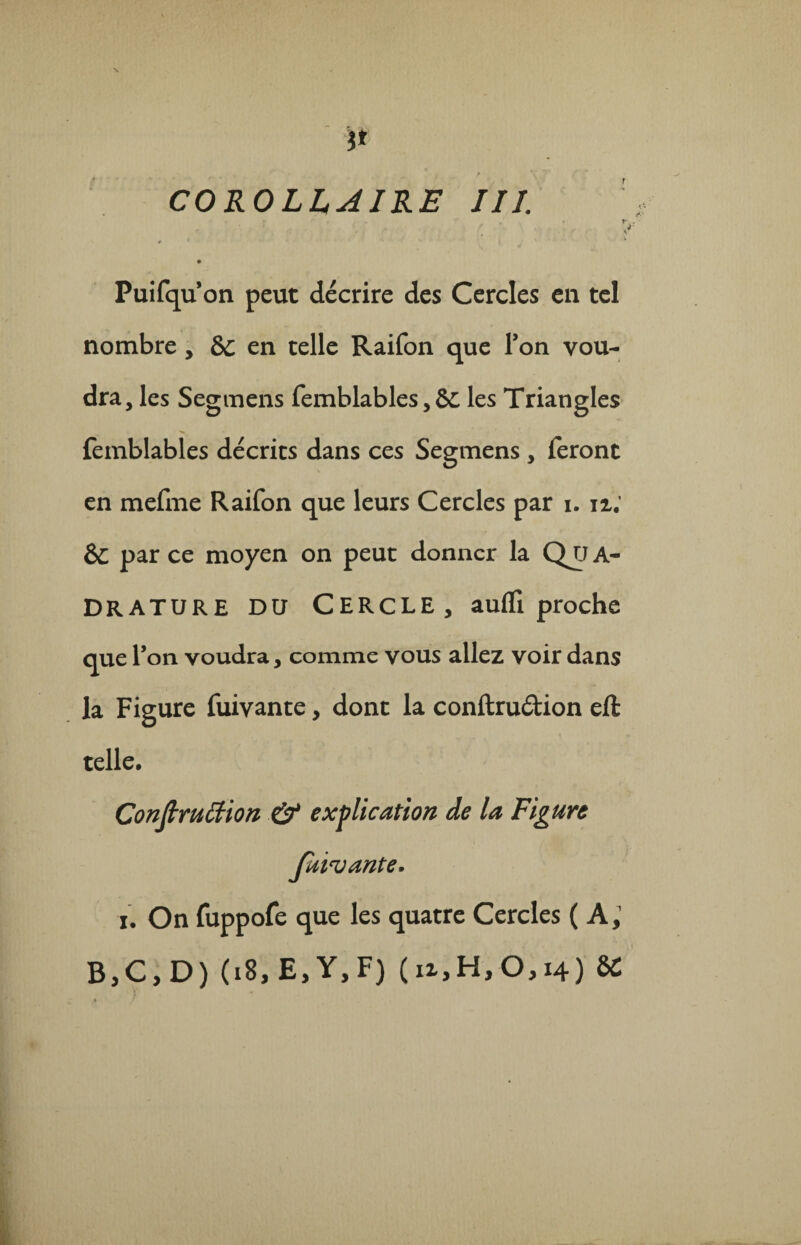 f X i* COROLLAIRE III. Puifqu’on peut décrire des Cercles en tel nombre , bc en telle Raifon que Ton vou¬ dra, les Segmens femblables, 6c les Triangles femblables décrits dans ces Segmens , feront en mefme Raifon que leurs Cercles par i. ix; èc par ce moyen on peut donner la Qu A- DRATURE DU CERCLE, aulfi proche que l’on voudra, comme vous allez voir dans la Figure fuivante, dont la conftru&ion eft telle. Conftruttion & explication de la Figure faisante. i. On fuppofe que les quatre Cercles (A, BjC, D) (18, E, Y, F) ( ix,H, 0,14) 8C