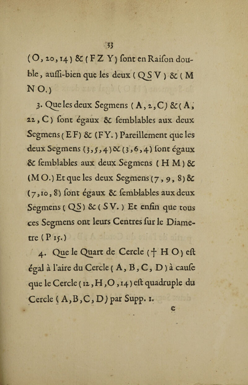 t* (0,10,14) & ( F Z Y) font enRaifon dou¬ ble , auffi-bien que les deux ( QS V ) 8c ( M NO.) 3. Quelesdeux Segmens ( A,i,Cj &( A, ai, C ) font égaux &C femblables aux deux Segmens ( E F) ôc (F Y. ) Pareillement que les deux Segmens (3,5,4)ôC(3,6,4) font égaux ôc femblables aux deux Segmens ( H M ) (M O.) Et que les deux Segmens (7,9, 8) 8c (7,10,8) font égaux SC femblables aux deux Segmens 1 QS ) &c ( S V. ) Et enfin que tous ces Segmens ont leurs Centres fur le Diamè¬ tre (P 15. ) 4. Que le Quart de Cercle ( f H O ) eft égal à l’aire du Cercle ( A, B, C, D ) à caufe que le Cercle ( 11, H ,0 > 14) eft quadruple du Cercle ( A,B>C,DJ par Supp. u e