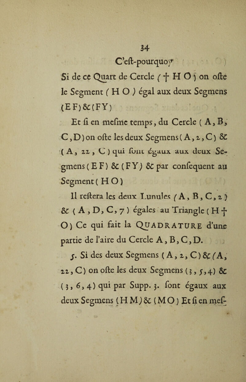 34 C’eft-pourquof ) Si de ce Quart de Cercle ( *j* H O j on ofte le Segment (HO) égal aux deux Segmens (EF)SC(FY) Et fi. en mefmc temps, du Cercle ( A, B, C, D ) on ofte les deux Segmens ( A, z, C ) 8C (A, zz , C ) qui finit égaux aux deux Se¬ gmens (EF) & (FY) ÔC par confequent au Segment( HO) Il reftera les deux Lunules ( A, B, C,i) &C ( A , D, C, 7 ) égales au Triangle ( H f O) Ce qui fait la QUADRATURE d’une partie de l’aire du Cercle A, B, C, D. y Si des deux Segmens ( A, i, C ) & (A, zz,C) on ofte les deux Segmens (3,5,4) Sc ( 3, 6,4) qui par Supp. 3. font égaux aux deux Segmens (HM,)8t(MO)Etfien njefi