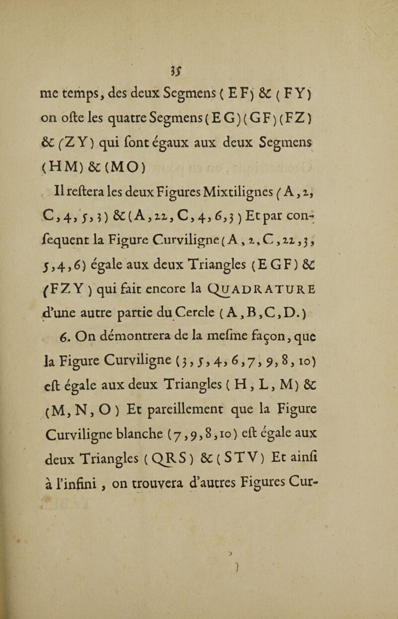 iS me temps, des deux Segmens (EF) SC ( F Y ) on ofte les quatre Segmens (EG)(GF)(FZ) èc (Z Y) qui font égaux aux deux Segmens (HM)&(MO) Il reliera les deux Figures Mixtilignes (A,z, C,4, 5,5) èC{A,zz, C,4, 6,3 ) Et par con- fequent la Figure Curviligne ( A, z, C, zz, 3, 5,4,6) égale aux deux Triangles (EGF) & ^FZY ) qui fait encore la QijadRATURE d’une autre partie du Cercle (A,B,C,D.) 6. On démontrera de la melme façon, que la Figure Curviligne (3,5,4,6,7,9, 8,10) eft égale aux deux Triangles ( H, L, M) 8c (M, N, O ) Et pareillement que la Figure Curviligne blanche ( 7,9,8,10 ) eft égale aux deux Triangles ( QRS ) &C ( STV) Et ainlî à l’infini, on trouvera d’autres Figures Cur- ) /