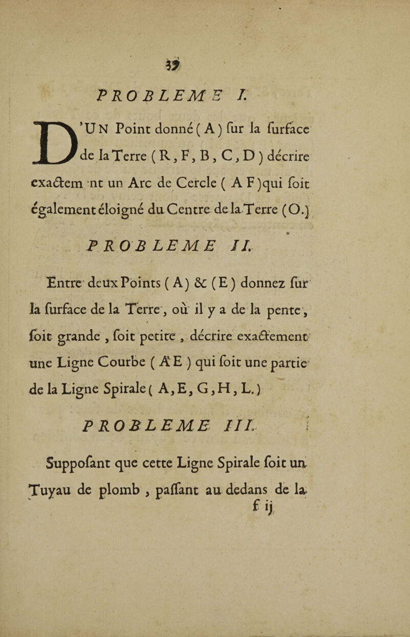 D’U N Point donné ( A ) fur la furface de la Terre ( R, F, B 3 C j D ) décrire exaétem nt un Arc de Cercle ( A F)qui foit également éloigné du Centre de la Terre (O.) . . • * » v. ~P KO B LE ME JI. Entre deux Points ( A) & (E) donnez fur la furface de la Terre, où il y a de la pente, f foit grande , foit petite , décrire exa&emcnt une Ligne Courbe ( A E ) qui foit une partie de la Ligne Spirale ( A, E, G, H, L. ) P RO BLEME IIL Suppofant que cette Ligne Spirale foit un Tuyau de plomb } paffant au dedans de la fij