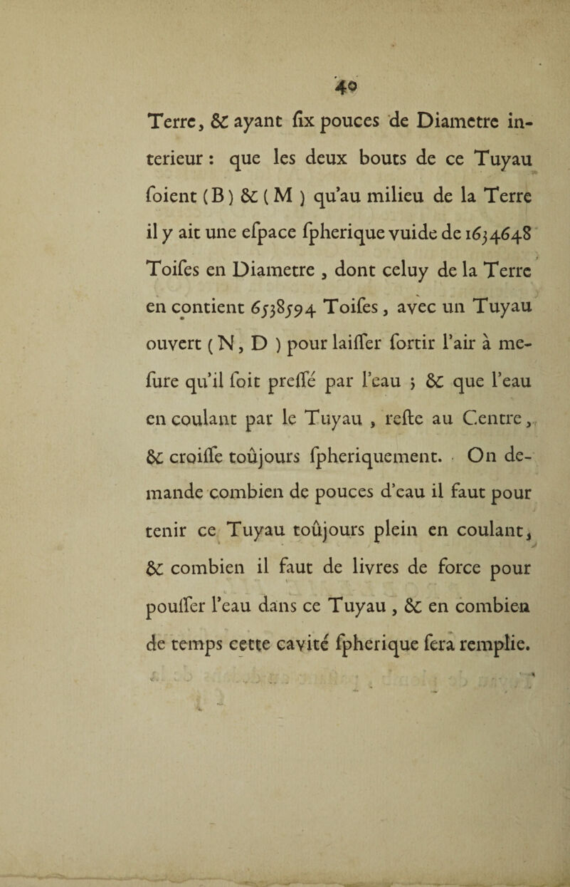 40 Terre, & ayant fix pouces de Diamètre in¬ térieur : que les deux bouts de ce Tuyau foient (B) &c ( M ) qu’au milieu de la Terre il y ait une efpace fpherique yuide de 1634648 Toifes en Diamètre , dont celuy de la Terre en contient 6538594 Toifes, avec un Tuyau ouvert ( N, D ) pour biffer fortir l’air à me- fure qu’il foit preffé par l’eau 3 que l’eau en coulant par le Tuyau , refte au Centre, croiffe toujours fpheriquement. On de¬ mande combien de pouces d’eau il faut pour tenir ce Tuyau toûjours plein en coulant, &: combien il faut de livres de force pour *■ • —« V — -. * . ^ pouffer l’eau dans ce Tuyau , en combien de temps cette cavité fpherique fera remplie.