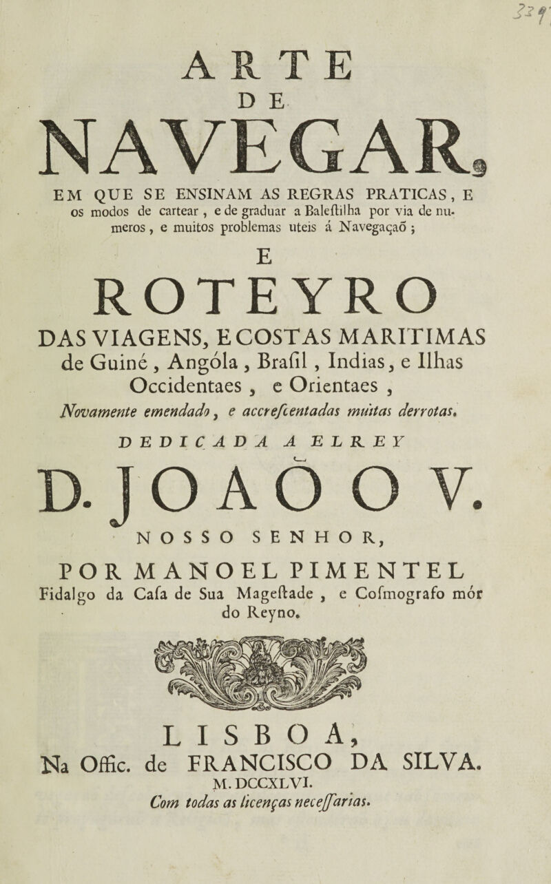ARTE D E NAVEGAR s EM QUE SE ENSINAM AS REGRAS PRATICAS, E os modos de cartear , e de graduar a Baleítilha por via de nu- meros, e muitos problemas uteis á NavegaçaÕ j ROTEYRO DAS VIAGENS, E COSTAS MARÍTIMAS de Guiné , Angola , Brafil , índias, e Ilhas Occidentaes , e Orientaes , Novamente emendado, e accre/ientadas muitas derrotas. DEDICADA A E L R_ EY D.JO AÒ O V. NOSSO SENHOR, POR MANOEL PIMENTEL Fidalgo da Caía de Sua Mageílade , e Coímografo mór do Reyno. LISBOA, Na Offic. de FRANCISCO DA SILVA. M. DCCXLVI. Com todas as licenças necejfarias.