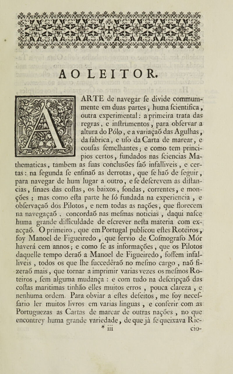 AO LEITOR. t ■ *, . - J * -iw ARTE de navegar fe divide commum- mente em duas partes , huma identifica, outra experimental: a primeira trata das regras, e inftrumentos , para obfervar a altura do Pólo, e a variaçaò das Agulhas, da fabrica, e ufo da Carta de marear, e coufas femelhantes, e como tem princí¬ pios certos, fundados nas fciencias Ma- thematicas, também as fuas conclusões fao infalliveis, e cer¬ tas : na fegunda fe eníinao as derrotas, que fe hao de feguir, para navegar de hum lugar a outro, e fe defcrevem as diftan- cias, finaes das coftas, os baixos, fondas, correntes, e mon- çóes ; mas como efta parte he íó fundada na experiencia , e obfervaçao dos Pilotos, e nem todas as nações, que florecem na navegaçao , concordao nas mefmas noticias , daqui nafce huma grande difficuldade de eícrever nefta matéria com ex- acçao. O primeiro > que em Portugal publicou eftes Roteiros, foy Manoel de Figueiredo , que fervio de Cofmografo Mór haverá cem annos -9 e como fe as informações, que os Pilotos daquelle tempo derao a Manoel de Figueiredo, foífem infal¬ liveis , todos os que lhe fuccedêrao no mefmo cargo , naõ fi- zeraÓ mais, que tornar a imprimir varias vezes os mefmos Ro¬ teiros , fem alguma mudança : e com tudo na defcripçaõ das coftas marítimas tinhão elles muitos erros , pouca clareza , e nenhuma ordem. Para obviar a eftes defeitos, me foy necef- fario ler muitos livros em varias linguas , e conferir com as Portuguezas as Cartas de marear de outras nações , no que encontrey huma grande variedade, dequejà fe queixava Ric- * ui cio-