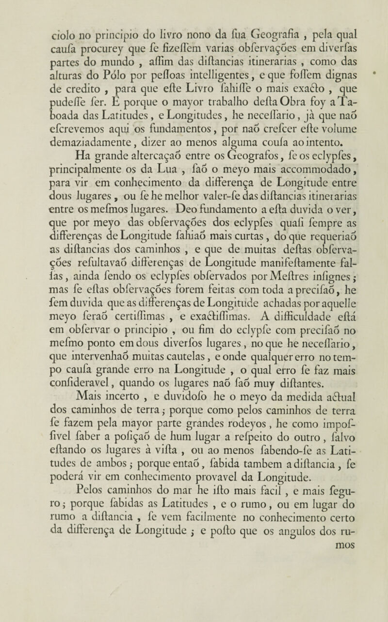 cíolo no principio do livro nono da íua Geografia , pela qual caufa procurey que fe fizeíTem varias obfervaçoes em diverfas partes do mundo , aílim das diílancias itinerárias , como das alturas do Pólo por peíloas intelligentes, e que foliem dignas de credito , para que eíte Livro íahiíle o mais exadlo , que pudeíTe fer. E porque o mayor trabalho deílaObra foy aTa- boada das Latitudes , e Longitudes, he necelfario, jà que nao efcrevemos aqui os fundamentos, por nao crefcer eíle volume demaziadamente, dizer ao menos alguma couía ao intento. Ha grande altercaçaõ entre os Geógrafos, fe os eclypfes, principalmente os da Lua , faô o meyo mais accommodado, para vir em conhecimento da differença de Longitude entre dous lugares , ou fe he melhor valer-fe das diílancias itinerárias entre os mefmos lugares. Deo fundamento a efta duvida o ver, que por meyo das obfervaçoes dos eclypfes quafi fempre as differenças de Longitude fahiao mais curtas, do que requeriao as diílancias dos caminhos , e que de muitas delias obferva¬ çoes refultavaò differenças de Longitude manifeílamente fal¬ ias , ainda fendo os eclypfes obfervados por Meílres infignes ,* mas fe eílas obfervaçoes forem feitas com toda a precifaõ, he fem duvida que as differenças de Longitude achadas por aquelle meyo ferao certiffimas , e exadliffimas. A difficuldade eílá em obfervar o principio , ou fim do eclypfe com precifaõ no mefmo ponto em dous diverfos lugares, no que he necelfario, que intervenhaó muitas cautelas, e onde qualquer erro no tem¬ po caufa grande erro na Longitude , o qual erro fe faz mais coníideravel, quando os lugares nao faõ muy diílantes. Mais incerto , e duvidofo he o meyo da medida aílual dos caminhos de terra; porque como pelos caminhos de terra fe fazem pela mayor parte grandes rodeyos, he como impof- fivel faber a pofiçaó de hum lugar a refpeito do outro, falvo eílando os lugares à viíla , ou ao menos fabendo-fe as Lati¬ tudes de ambos; porque então, labida também a diílancia , fe poderá vir em conhecimento provável da Longitude. Pelos caminhos do mar he iílo mais facil , e mais fegu- ro; porque fabidas as Latitudes , e o rumo, ou em lugar do rumo a diílancia , fe vem facilmente no conhecimento certo da differença de Longitude j e poílo que os ângulos dos ru¬