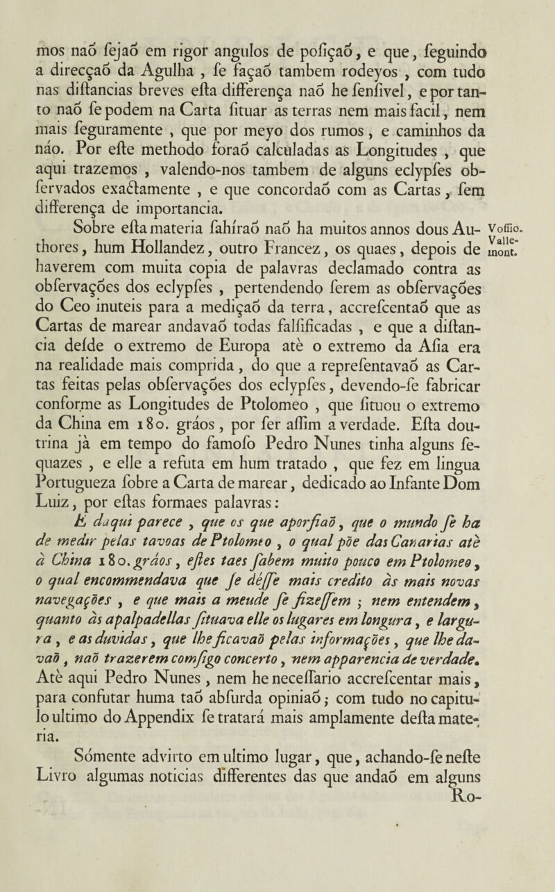 mos naõ fejao em rigor ângulos de pofiçaõ, e que, feguindo a direcção da Agulha , fe façaõ também rodeyos , com tudo nas diítancias breves eífa differença naò hefeníivel, e por tan¬ to naõ fe podem na Carta fituar as terras nem mais facil, nem mais feguramente , que por meyo dos rumos, e caminhos da náo. Por eíte methodo foraõ calculadas as Longitudes , que aqui trazemos , valendo-nos também de alguns eclypfes ob- fervados exaèfamente , e que concordaõ com as Cartas y fem differença de importância. Sobre eífa matéria fahírao naõ ha muitos annos dousAu- Voffio. thores, hum Hollandez, outro Francez, os quaes, depois de mont' haverem com muita copia de palavras declamado contra as obfervações dos eclypfes , pertendendo ferem as obfervações do Ceo inúteis para a medição da terra, accrefcentaõ que as Cartas de marear andavaõ todas falfificadas , e que a diítan- cia deíde o extremo de Europa atè o extremo da Aíia era na realidade mais comprida, do que a reprefentavaõ as Car¬ tas feitas pelas obfervações dos eclypfes, devendo-fe fabricar conforme as Longitudes de Ptolomeo , que íituou o extremo da China em 180. gráos, por fer aílim a verdade. Eífa dou¬ trina jà em tempo do famofo Pedro Nunes tinha alguns fe- quazes , e elle a refuta em hum tratado , que fez em lingua Portugueza fobre a Carta de marear, dedicado ao Infante Dom Luiz, por eftas formaes palavras : E daqui parece , que cs que aporfiad, que o mundo fe ha de medir pelas tavoas de Ptolomeo , o qual põe das Cavarias atè à China 180. gráos, efles taes fabem muito pouco em Ptolomeo, o qual encommendava que Je déffe mais credito às mais novas navegações , e que mais a meude fe fize[fem ,* nem entendem, quanto às apalpadellas fituava elle os lugares em longura, e largu¬ ra , e as duvidas, que lheficavaõ pelas informações, que lhe da- vaõ , naõ trazerem comfigo concerto, nem apparencia de verdade• Atè aqui Pedro Nunes , nem he neceffario accrefcentar mais, para confutar huma taõ abfurda opinião ,• com tudo no capitu¬ lo ultimo do Appendix fe tratará mais amplamente defla maté¬ ria. Sómente advirto em ultimo lugar, que, achando-fe neíte Livro algumas noticias differentes das que andaõ em alguns Ro-