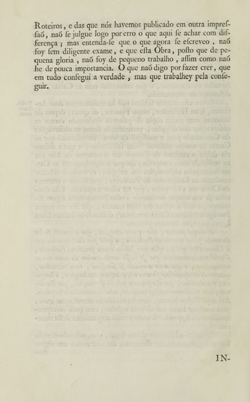 Roteiros, e das que nós havemos publicado em outra impref- faó, naó fe julgue logo por erro o que aqui fe achar com dif- ferença ; mas entenda-fe que o que agora fe efcreveo , naó foy fem diligente exame, e que efla Obra, poíto que de pe¬ quena gloria , naó foy de pequeno trabalho , affim como naó he de pouca importância. O que naó digo por fazer crer, que em tudo confegui a verdade , mas que trabalhey pela confe- guir. f;> J 1. \ IN-