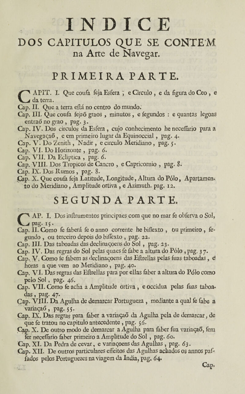 ÍNDICE DOS capítulos que se contem na Arte de Navegar. PRIMEIRA PARTE. CAPIT. I. Que coufa feja Esfera ^ e Circulo , e da figura do Ceo , e da terra. Cap. II. Que a terra eílá no centro do mundo.’ Cap. III. Que coufa íejaõ graos , minutos , e íegundos : e quantas legoas entraõ no grao , pag. 3. Cap. IV. Dos circuios da Esfera , cujo conhecimento he neceflàrio para a Navegaçaõ , e em primeiro lugar da Equinoccial , pag. 4. Cap. V. Do Zenith , Nadir , e circulo Meridiano, pag. 5. Cap. VI. Do Horizonte , pag. 6. Cap. VII. Da Ecliptica , pag. 6. Cap. VIII. Dos Tropicos de Cancro , e Capricórnio , pag. 8. Cap. IX. Dos Rumos , pag. 8. Cap. X. Que coufa feja Latitude, Longitude, Altura do Pólo, Apartamen¬ to do Meridiano, Amplitude ortiva , e Azimuth. pag. 12. SEGUNDA PARTE. CAP. I. Dos inflrumentos principaes com que no mar fe obferva o Sol, pag.15. Cap. II. Como fe faberá fe o anno corrente he bifíexto , Ou primeiro , fe- gundo , ou terceiro depois do biíTexto , pag. 22. Cap. III. Das taboadas das declinaqoens do Sol , pag. 23. Cap. IV. Das regras do Sol pelas quaes fe fabe a altura do Pólo , pag. 3 7. Çap. V. Como le fabem as declinaqoens das Eílrellas pelas fuas taboadas, d horas a que vem ao Meridiano , pag. 40. Cap. VI. Das regras das Eílrellas para por ellas faber a altura do Pólo como peio Sol, pag. 46. Cap. VIL Como fe acha a Amplitude ortiva , e occidua pelas fuas taboa¬ das , pag. 47- Cap. VIII. Da Agulha de demarcar Portugueza , mediante a qual fe fabe a variaqao, pag. 55. Cap. IX. Das regras para íàber a variaqao da Agulha pela de demarcar, de que fe tratou no capitulo antecedente , pag. 5 <5. Çap. X. De outro modo de demarcar a Agulha para faber fua variaqao, fem fer neceífario faber primeiro a Amplitude do Sol , pag. óo. Cap. XI. Da Pedra de cevar, e variaqoens das Agulhas, pag. 63. Cap. XII. De outros particulares effeitos das Agulhas achados os annos paf- fados pelos Portuguezes na viagem da índia, pag. 64. Cap-