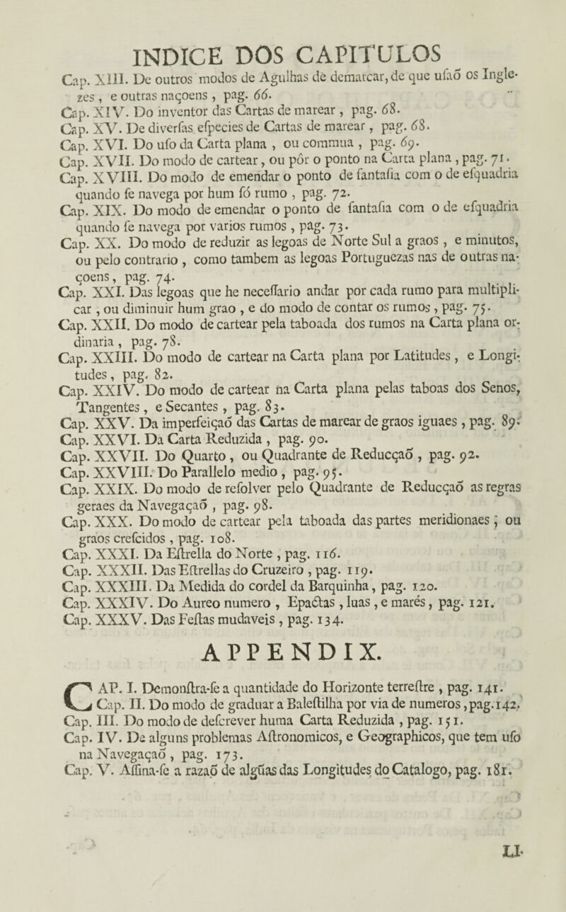 índice dos capítulos Cap. xill. De outros modos de Agulhas de demarcar, de que uiao os Ingle* zes , e outras naqoens , pag. (5(5. Cap. XIV. Do inventor das Cartas de marear, pag. 68. Cap. XV. De diverfas efpecies de Cartas de marear, pag. 68. Cap. XVI. Do ufo da Carta plana , ou commua , pag. 69. Cap. XVII. Do modo de cartear, ou pôr o ponto na Carta plana , pag. 71. Cap. XVIII. Do modo de emendar o ponto de fantafia com o de efquadria quando Te navega por hum fó rumo , pag. 72. Cap. XIX. Do modo de emendar o ponto de fantafia com o de efquadria quando fe navega por vários rumos , pag. 73. Cap. XX. Do modo de reduzir as legoas de Norte Sul a graos, e minutos, ou pelo contrario , como também as legoas Portuguezas nas de outras na- çoens, pag. 74. Cap. XXL Das legoas que he neceflario andar por cada rumo para multipli¬ car , ou diminuir hum grao , e do modo de contar os rumos , pag. 75. Cap. XXII. Do modo de cartear pela taboada dos rumos na Carta plana or: dinaria, pag. 78. Cap. XXIII. Do modo de cartear na Carta plana por Latitudes, e Longi¬ tudes, pag. 82. Cap. XXIV. Do modo de cartear na Carta plana pelas taboas dos Senos, Tangentes, e Secantes , pag. 83. Cap. XXV. Da imperfeiqaó das Cartas de marear de graos iguaes, pag. 89. Cap. XXVI. Da Carta Reduzida , pag. 90. Cap. XXVII. Do Quarto, ou Quadrante de Reducqao , pag. 92. Cap. XXVIII. Do Parallelo medio , pag. 95. Cap. XXIX. Do modo de refolver pelo Quadrante de Reducçaò as regras geraes da Navegaçaô , pag. 98. Cap. XXX. Do modo de cartear pela taboada das partes meridionaes; ou graos crefcidos , pag. 108. Cap. XXXI. Da Éftrella do Norte , pag. 116. Cap. XXXII. Das Eftreilas do Cruzeiro , pag. 119. Cap. XXXIIL Da Medida do cordel da Barquinha, pag. 120. Cap. XXXIV. Do Aureo numero , Epaólas, luas, e marés, pag. 121. Cap. XXXV. Das Feílas mudáveis , pag. 134* ÁPPENDIX. CAP. I. Demonítra-fe a quantidade do Horizonte terreílre , pag. 141. Cap. II. Do modo de graduar a Baleftilha por via de numeros,pag. 142. Cap. III. Do modo de defcrever huma Carta Reduzida , pag. 151. Cap. IV. De alguns problemas Aítronomicos, e Geographicos, que tem ufo naNavegaqaô, pag. 173. Cap. V. Aífina-fe a razap de alguasdas Longitudes do Catalogo, pag. i8r.