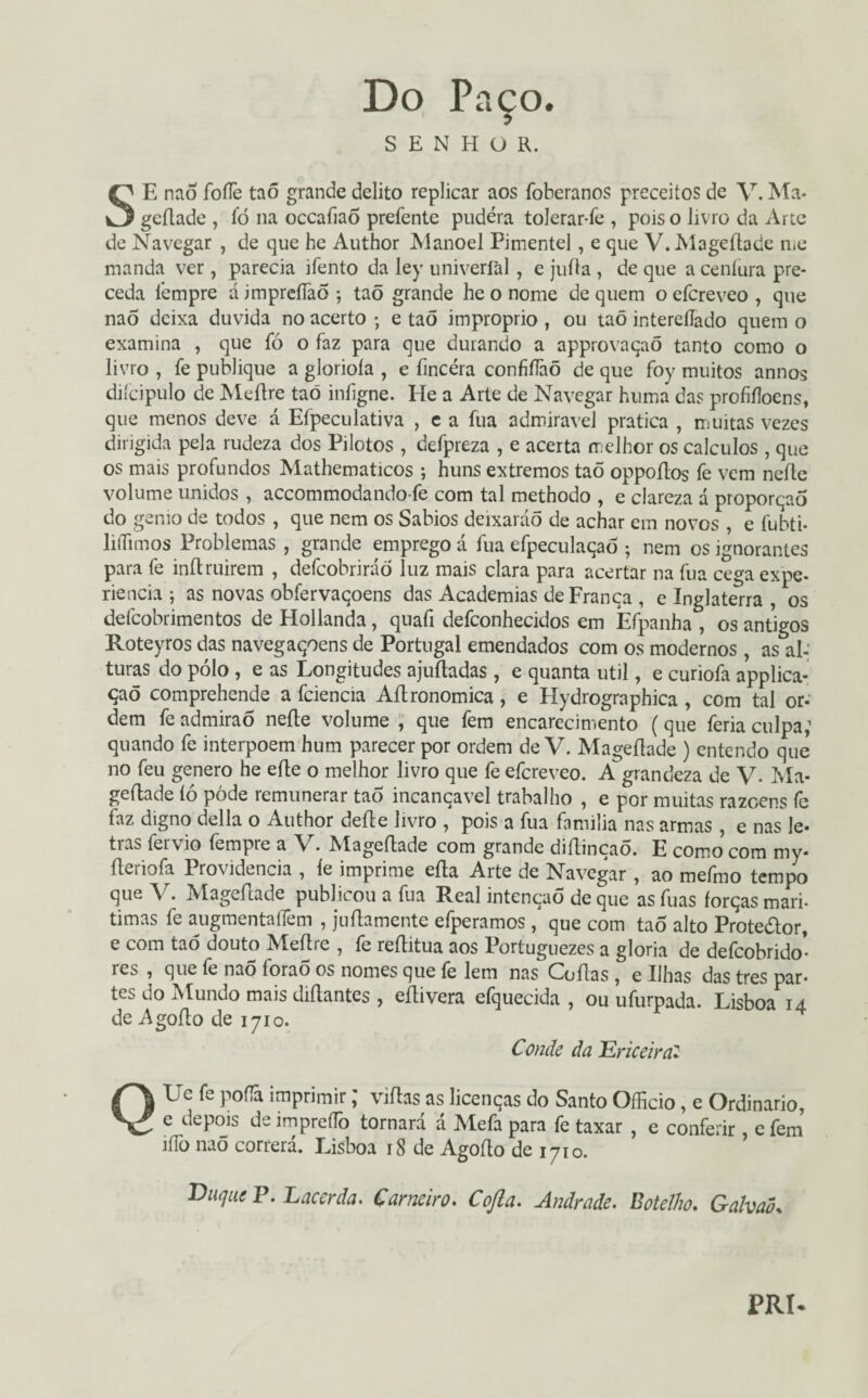 Do Paço. SENHOR. SE nao foífe taõ grande delito replicar aos foberanos preceitos de V. Ma* geítade , ío na occaíiao prefente pudera tolerar-fe , pois o livro da Arte de Navegar , de que he Author Manoel Pimentel, e que V. Mageftade me manda ver, parecia ifento da ley univerfal , e juíla , de que a ceníura pre¬ ceda fempre d impreíTaõ ; taõ grande he o nome de quem o efcreveo , que nao deixa duvida no acerto ; e taõ impróprio , ou taõ interelíado quem o examina , que fó o faz para que durando a approvaqaõ tanto como o livro , fe publique a glorioía , e fmcéra confiílàõ de que foy muitos annos diícipulo de Meílre taõ iníigne. He a Arte de Navegar huma das profiíloens, que menos deve á Efpeculativa , e a fua admiravel pratica , muitas vezes dirigida pela rudeza dos Pilotos , defpreza , e acerta melhor os cálculos , que os mais profundos Mathematicos ; huns extremos taõ oppoítos fe vem neíte volume unidos , accommodando-fe com tal methodo , e clareza á proporção do gemo de todos , que nem os Sábios deixaráõ de achar em novos , e fubti- lilTimos Problemas , grande emprego á fua efpeculaqaõ ; nem os ignorantes para fe inftruirem , defcobriráõ luz mais clara para acertar na fua cega expe¬ riência j as novas obfervaqoens das Academias de França , e Inglaterra , os defcobrimentos de Hollanda, quafi defconhecidos em Efpanha , os antigos Roteyros das navegaçoens de Portugal emendados com os modernos, as al¬ turas do pólo, e as Longitudes ajudadas , e quanta util, e curiofa applica- çaõ comprehende a fciencia Aílronomica, e Hydrographica, com tal or- dem fe admira õ neíle volume , que fem encarecimento (que feria culpa; quando fe interpõem hum parecer por ordem de V. Mageftade ) entendo que no feu genero he efle o melhor livro que fe efcreveo. A grandeza de V. Ma¬ geftade íó póde remunerar taõ incançavel trabalho , e por muitas razoens fe faz digno delia o Author deite livro , pois a fua família nas armas , e nas le¬ tras fervio fempre a V. Mageftade com grande diítinçaõ. E como com my- fteriofa Providencia , íe imprime efta Arte de Navegar , ao mefmo tempo que V. Mageftade publicou a fua Real intenção de que as fuas forças mari- timas fe augmentaíTem , juftamente efperamos , que com taõ alto Prote&or, e com taõ douto Aíeítre , fe reítitua aos Portuguezes a gloria de deícobrido* ies , que íe nao forao os nomes que fe lem nas Coitas ? e Ilhas das tres par¬ tes do Mundo mais diítantes , eítivera efquecida , ou ufurpada. Lisboa 14 de Agofto de 1710. Conde da Ericeira* QUe fe poflâ imprimir; viftas as licenças do Santo Officio, e Ordinário, e depois deimpreflb tornará á Mefa para fe taxar , e conferir efem ííTo nao correrá. Lisboa 18 de Agofto de 1710. Duque V. Lacerda. Carneiro. Cofia. Andrade. Botelho. GalvaÕs PRI*