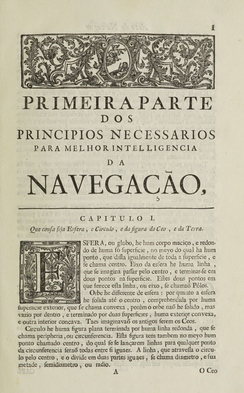 PRIMEIRA PARTE DOS PRINCÍPIOS necessários PARA MELHOR INTELLIGENCIA D A NAVEGAÇÃO, 5 CAPITULO I. Que coufa feja Esfera , e Circulo , e dafigura do Ceo , e da Terra. SFERA, ou globo, he hnm corpo maciço, e redon¬ do de huma fó fuperficie , no meyo do qual ha hum ponto , que diíla igualmente de toda a fuperficie , e fe chama centro. Eixo da esfera he huma linha , que fe imagina paífar pelo centro , e terminar-fe em dous pontos na fuperfície. Eftes dous pontos em que fenece eíla linha, ou eixo, fe chamaõ Pólos. Orbe he differente de esfera : por quanto a esfera he folida até o centro , comprehendida por huma íuperncie exterior, que fe chama convexa , porem o orbe naÕ he folido , mas vazio por dentro , e terminado por duas fuperficies , huma exterior convexa, e outra interior côncava. Taes imaginavao os antigos ferem os Ceos. Circulo he huma figura plana terminada por huma linha redonda , que fè chama peripheria, ou circunferência. Eíla figura tem também no meyo hum ponto chamado centro , do qual fe fe lançarem linhas para qualquer ponto da circunferência feraõ todas entre fi iguaes. A linha, que atravefla o circu¬ lo pelo centro , e o divide em duas partes iguaes , fe chama diâmetro , e fua metade , feraküametro , ou radio. A O Ceo
