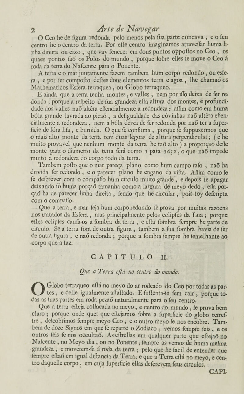 O Ceo he de figura redonda pelo menos pela fua parte côncava , e o feu centro he o centro da terra. Por eíte centro imaginamos atraveílàr huma li¬ nha direita ou eixo , que vay fenecer em dous pontos oppoítos no Ceo , os quaes pontos faõ os Polos do mundo , porque fobre elles fe move o Ceo á roda da terra do Nafcente para o Ponente. A terra e o mar juntamente fazem também hum corpo redondo , ou esfe¬ ra , e por íer compofto defles dous elementos terra e agoa , lhe chamaõ os Mathematicos Esfera terraquea, ou Globo terráqueo. E ainda que a terra tenha montes, e valles , nem por iflò deixa de fer re¬ donda , porque a refpeito de fua grandeza eíta altura dos montes, e profundi¬ dade dos valles naÕ altera efíencialmente a redondeza : aífim como em huma bóia grande lavrada ao picaõ , a defjgualdade das covinhas naõ altera eílen- cialmente a redondeza , nem a bóia deixa de fer redonda por nao ter a fuper- hcie de fóra lifa , e burnida. O que fe confirma , porque fe fuppuzermos que o mais alto monte da terra tem duas legoas de altura perpendicular; ( e he muito provável que nenhum monte da terra he tao alto ) a proporqaò deíle monte para o diâmetro da terra ferá como i para 1032 , o que nao impede muito a redondeza do corpo todo da terra. Também poito que o mar pareça plano como hum campo rafo , nao ha duvida fer redondo , e o parecer plano he engano da vifta. Aífim como fe fe defcrever com o compafío hum circulo muito grande , e depois fe apagar deixando fò huma porçaõ tamanha como a largura de meyo dedo i eíTa por¬ ção ha de parecer linha direita , fendo que he circular, pois foy defcripta com o compaílo. Que aterra, e mar feja hum corpo redondo fe prova por muitas razoens nos tratados da Esfera , mas principalmente pelos eclipfes da Lua ; porque eíles eclipfes caufa-os a fombra da terra , e eíta fombra fempre he parte de circulo. Se a terra fora de outra figura , também a fua fombra havia de fer de outra figura , e naõ redonda •, porque a fombra fempre he lemelhante ao corpo que a faz* CAPITULO II. Que a Terra efid no centro do mundo. O Globo terráqueo eítá no meyo do ar rodeado do Ceo por todas as par¬ tes , edelle igualmente affaítado. E fuílenta-íe fem cair, porque to¬ das as fuas partes em roda pezao naturalmente para o feu centro. Que a terra eíleja collocada no meyo, e centro do mundo, ie prova bem claro ; porque onde quer que eítejamos fobre a fuperficie do globo terref- tre , defeobrimos fempre meyo Ceo , e o outro meyo fe nos encobre. Tam¬ bém de doze Signos em que fe reparte o Zodiaco , vemos fempre íeis , e os outros feis fe nos occultaÓ. As eílrellas em qualquer parte que eílejaõ no Nafcente , no Meyo dia , ou no Ponente, fempre as vemos de huma meíma grandeza , e moverem-fe á roda da terra ; pelo que he facil de entender que fempre eftaÕ em igual diftancia da Terra, e que a Terra eflá no meyo, e cen¬ tro daquelle corpo. em cuja fuperficie ellas deferevem feus círculos.
